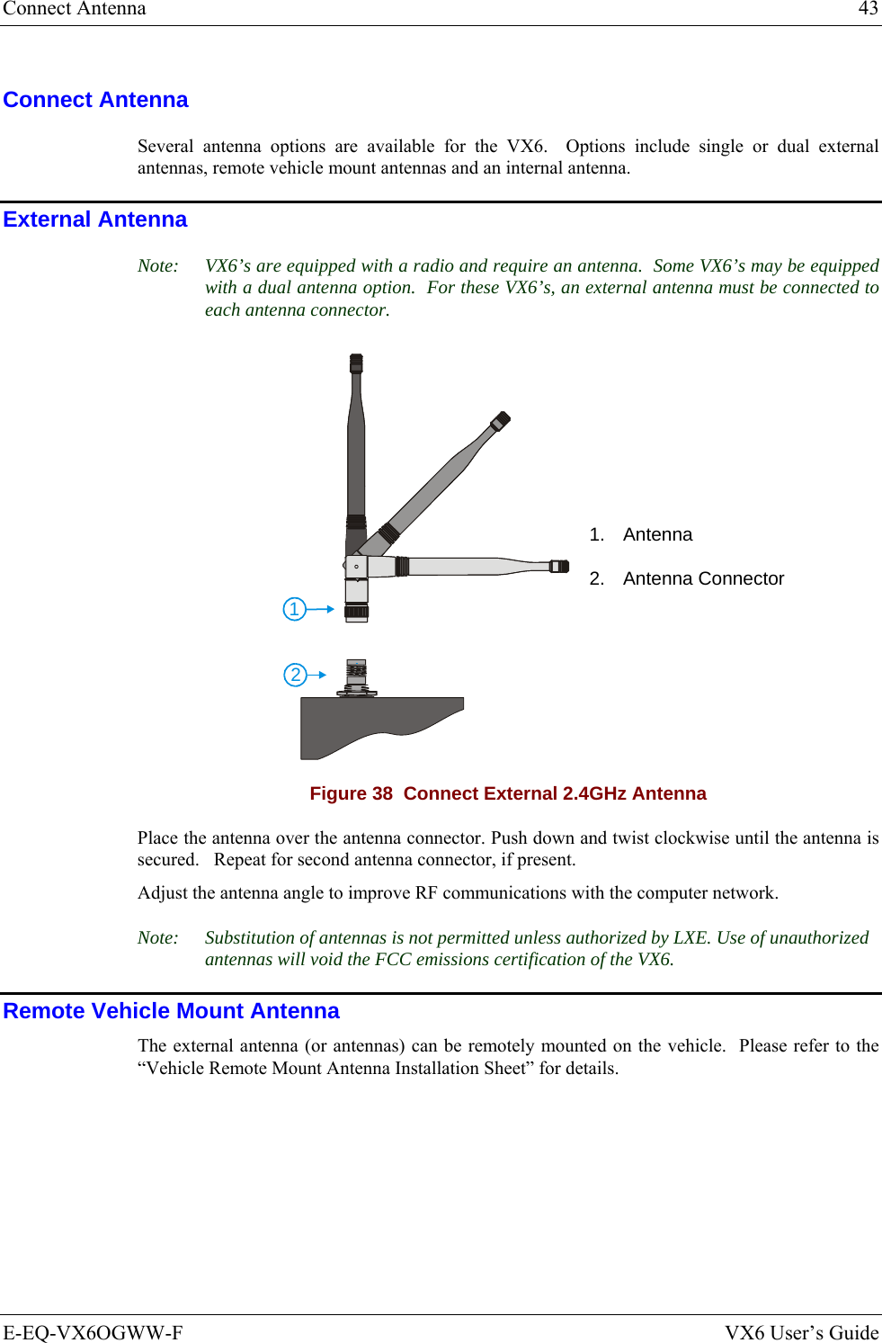 Connect Antenna  43 E-EQ-VX6OGWW-F  VX6 User’s Guide Connect Antenna Several antenna options are available for the VX6.  Options include single or dual external antennas, remote vehicle mount antennas and an internal antenna. External Antenna Note:  VX6’s are equipped with a radio and require an antenna.  Some VX6’s may be equipped with a dual antenna option.  For these VX6’s, an external antenna must be connected to each antenna connector. 121. Antenna  2. Antenna Connector Figure 38  Connect External 2.4GHz Antenna Place the antenna over the antenna connector. Push down and twist clockwise until the antenna is secured.   Repeat for second antenna connector, if present. Adjust the antenna angle to improve RF communications with the computer network. Note:  Substitution of antennas is not permitted unless authorized by LXE. Use of unauthorized antennas will void the FCC emissions certification of the VX6. Remote Vehicle Mount Antenna The external antenna (or antennas) can be remotely mounted on the vehicle.  Please refer to the “Vehicle Remote Mount Antenna Installation Sheet” for details. 