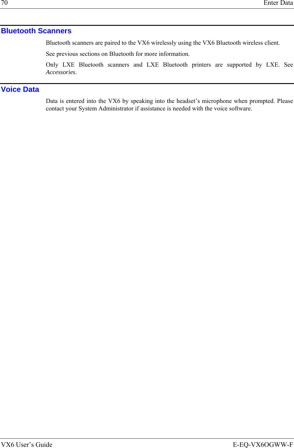70  Enter Data VX6 User’s Guide  E-EQ-VX6OGWW-F Bluetooth Scanners Bluetooth scanners are paired to the VX6 wirelessly using the VX6 Bluetooth wireless client.  See previous sections on Bluetooth for more information.  Only LXE Bluetooth scanners and LXE Bluetooth printers are supported by LXE. See Accessories. Voice Data Data is entered into the VX6 by speaking into the headset’s microphone when prompted. Please contact your System Administrator if assistance is needed with the voice software.  