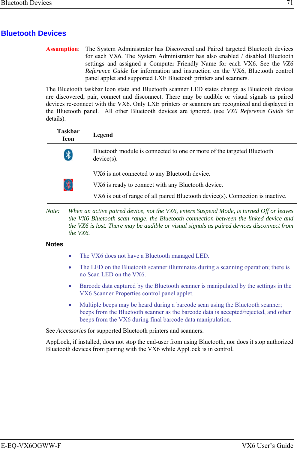 Bluetooth Devices  71 E-EQ-VX6OGWW-F  VX6 User’s Guide Bluetooth Devices Assumption:  The System Administrator has Discovered and Paired targeted Bluetooth devices for each VX6. The System Administrator has also enabled / disabled Bluetooth settings and assigned a Computer Friendly Name for each VX6. See the VX6 Reference Guide for information and instruction on the VX6, Bluetooth control panel applet and supported LXE Bluetooth printers and scanners. The Bluetooth taskbar Icon state and Bluetooth scanner LED states change as Bluetooth devices are discovered, pair, connect and disconnect. There may be audible or visual signals as paired devices re-connect with the VX6. Only LXE printers or scanners are recognized and displayed in the Bluetooth panel.  All other Bluetooth devices are ignored. (see VX6 Reference Guide for details). Taskbar Icon  Legend  Bluetooth module is connected to one or more of the targeted Bluetooth device(s).  VX6 is not connected to any Bluetooth device. VX6 is ready to connect with any Bluetooth device. VX6 is out of range of all paired Bluetooth device(s). Connection is inactive. Note:  When an active paired device, not the VX6, enters Suspend Mode, is turned Off or leaves the VX6 Bluetooth scan range, the Bluetooth connection between the linked device and the VX6 is lost. There may be audible or visual signals as paired devices disconnect from the VX6. Notes • The VX6 does not have a Bluetooth managed LED. • The LED on the Bluetooth scanner illuminates during a scanning operation; there is no Scan LED on the VX6. • Barcode data captured by the Bluetooth scanner is manipulated by the settings in the VX6 Scanner Properties control panel applet.  • Multiple beeps may be heard during a barcode scan using the Bluetooth scanner; beeps from the Bluetooth scanner as the barcode data is accepted/rejected, and other beeps from the VX6 during final barcode data manipulation. See Accessories for supported Bluetooth printers and scanners. AppLock, if installed, does not stop the end-user from using Bluetooth, nor does it stop authorized Bluetooth devices from pairing with the VX6 while AppLock is in control.   