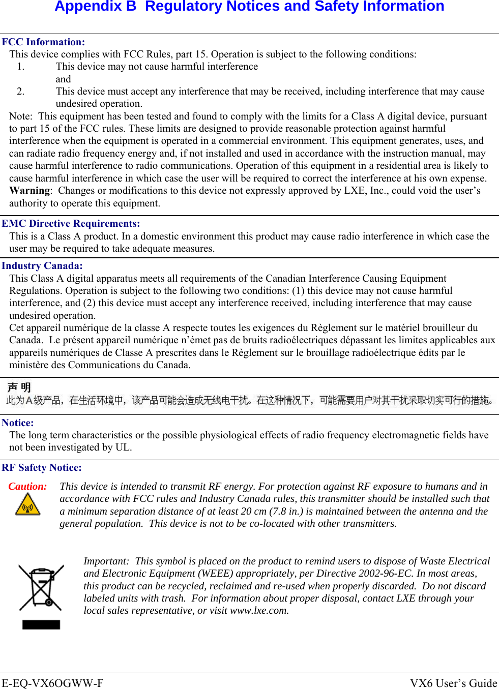  E-EQ-VX6OGWW-F  VX6 User’s Guide  Appendix B  Regulatory Notices and Safety Information FCC Information: This device complies with FCC Rules, part 15. Operation is subject to the following conditions: 1.  This device may not cause harmful interference  and 2.  This device must accept any interference that may be received, including interference that may cause undesired operation. Note:  This equipment has been tested and found to comply with the limits for a Class A digital device, pursuant to part 15 of the FCC rules. These limits are designed to provide reasonable protection against harmful interference when the equipment is operated in a commercial environment. This equipment generates, uses, and can radiate radio frequency energy and, if not installed and used in accordance with the instruction manual, may cause harmful interference to radio communications. Operation of this equipment in a residential area is likely to cause harmful interference in which case the user will be required to correct the interference at his own expense. Warning:  Changes or modifications to this device not expressly approved by LXE, Inc., could void the user’s authority to operate this equipment. EMC Directive Requirements: This is a Class A product. In a domestic environment this product may cause radio interference in which case the user may be required to take adequate measures. Industry Canada: This Class A digital apparatus meets all requirements of the Canadian Interference Causing Equipment Regulations. Operation is subject to the following two conditions: (1) this device may not cause harmful interference, and (2) this device must accept any interference received, including interference that may cause undesired operation. Cet appareil numérique de la classe A respecte toutes les exigences du Règlement sur le matériel brouilleur du Canada.  Le présent appareil numérique n’émet pas de bruits radioélectriques dépassant les limites applicables aux appareils numériques de Classe A prescrites dans le Règlement sur le brouillage radioélectrique édits par le ministère des Communications du Canada.   Notice: The long term characteristics or the possible physiological effects of radio frequency electromagnetic fields have not been investigated by UL. RF Safety Notice: Caution:  This device is intended to transmit RF energy. For protection against RF exposure to humans and in accordance with FCC rules and Industry Canada rules, this transmitter should be installed such that a minimum separation distance of at least 20 cm (7.8 in.) is maintained between the antenna and the general population.  This device is not to be co-located with other transmitters.   Important:  This symbol is placed on the product to remind users to dispose of Waste Electrical and Electronic Equipment (WEEE) appropriately, per Directive 2002-96-EC. In most areas, this product can be recycled, reclaimed and re-used when properly discarded.  Do not discard labeled units with trash.  For information about proper disposal, contact LXE through your local sales representative, or visit www.lxe.com. 