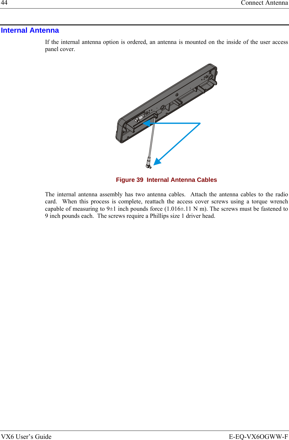 44  Connect Antenna VX6 User’s Guide  E-EQ-VX6OGWW-F Internal Antenna If the internal antenna option is ordered, an antenna is mounted on the inside of the user access panel cover.    Figure 39  Internal Antenna Cables The internal antenna assembly has two antenna cables.  Attach the antenna cables to the radio card.  When this process is complete, reattach the access cover screws using a torque wrench capable of measuring to 9±1 inch pounds force (1.016±.11 N m). The screws must be fastened to 9 inch pounds each.  The screws require a Phillips size 1 driver head.  