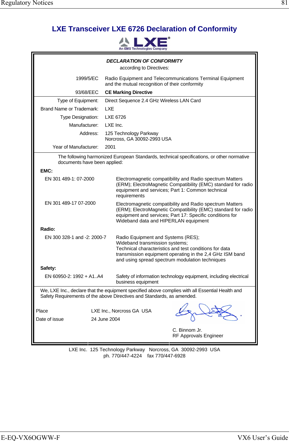 Regulatory Notices  81 E-EQ-VX6OGWW-F  VX6 User’s Guide LXE Transceiver LXE 6726 Declaration of Conformity  DECLARATION OF CONFORMITY according to Directives: 1999/5/EC Radio Equipment and Telecommunications Terminal Equipment and the mutual recognition of their conformity 93/68/EEC CE Marking Directive Type of Equipment: Direct Sequence 2.4 GHz Wireless LAN Card Brand Name or Trademark: LXE Type Designation: LXE 6726 Manufacturer: LXE Inc. Address: 125 Technology Parkway Norcross, GA 30092-2993 USA Year of Manufacturer: 2001 The following harmonized European Standards, technical specifications, or other normative documents have been applied: EMC:  EN 301 489-1: 07-2000   EN 301 489-17 07-2000 Electromagnetic compatibility and Radio spectrum Matters (ERM); ElectroMagnetic Compatibility (EMC) standard for radio equipment and services; Part 1: Common technical requirements Electromagnetic compatibility and Radio spectrum Matters (ERM); ElectroMagnetic Compatibility (EMC) standard for radio equipment and services; Part 17: Specific conditions for Wideband data and HIPERLAN equipment Radio:  EN 300 328-1 and -2: 2000-7 Radio Equipment and Systems (RES); Wideband transmission systems; Technical characteristics and test conditions for data transmission equipment operating in the 2,4 GHz ISM band and using spread spectrum modulation techniques Safety:  EN 60950-2: 1992 + A1..A4 Safety of information technology equipment, including electrical business equipment We, LXE Inc., declare that the equipment specified above complies with all Essential Health and Safety Requirements of the above Directives and Standards, as amended. Place LXE Inc., Norcross GA  USA Date of issue 24 June 2004   C. Binnom Jr. RF Approvals Engineer LXE Inc.  125 Technology Parkway   Norcross, GA  30092-2993  USA ph. 770/447-4224    fax 770/447-6928 