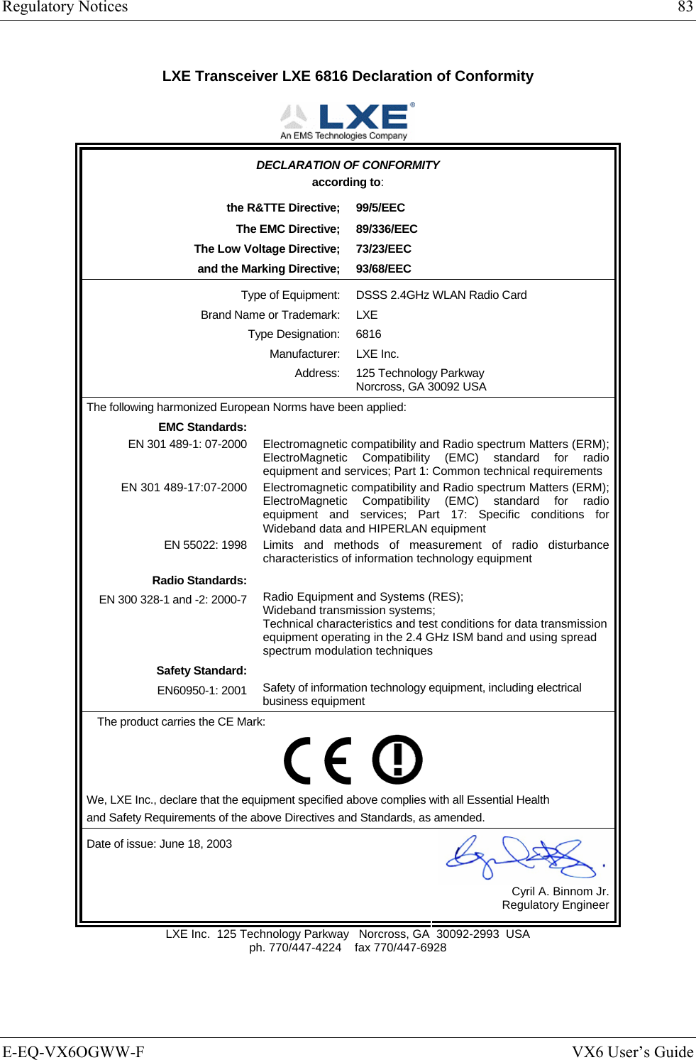 Regulatory Notices  83 E-EQ-VX6OGWW-F  VX6 User’s Guide LXE Transceiver LXE 6816 Declaration of Conformity  DECLARATION OF CONFORMITY according to: the R&amp;TTE Directive;  99/5/EEC The EMC Directive;  89/336/EEC The Low Voltage Directive;  73/23/EEC and the Marking Directive;  93/68/EEC Type of Equipment:  DSSS 2.4GHz WLAN Radio Card Brand Name or Trademark:  LXE Type Designation:  6816 Manufacturer: LXE Inc. Address:  125 Technology Parkway Norcross, GA 30092 USA The following harmonized European Norms have been applied:   EMC Standards:  EN 301 489-1: 07-2000  Electromagnetic compatibility and Radio spectrum Matters (ERM); ElectroMagnetic Compatibility (EMC) standard for radio equipment and services; Part 1: Common technical requirements EN 301 489-17:07-2000  Electromagnetic compatibility and Radio spectrum Matters (ERM); ElectroMagnetic Compatibility (EMC) standard for radio equipment and services; Part 17: Specific conditions for Wideband data and HIPERLAN equipment EN 55022: 1998 Limits and methods of measurement of radio disturbance characteristics of information technology equipment Radio Standards:  EN 300 328-1 and -2: 2000-7 Radio Equipment and Systems (RES); Wideband transmission systems; Technical characteristics and test conditions for data transmission equipment operating in the 2.4 GHz ISM band and using spread spectrum modulation techniques Safety Standard:  EN60950-1: 2001 Safety of information technology equipment, including electrical business equipment The product carries the CE Mark:         We, LXE Inc., declare that the equipment specified above complies with all Essential Health  and Safety Requirements of the above Directives and Standards, as amended. Date of issue: June 18, 2003  Cyril A. Binnom Jr. Regulatory Engineer LXE Inc.  125 Technology Parkway   Norcross, GA  30092-2993  USA ph. 770/447-4224    fax 770/447-6928 
