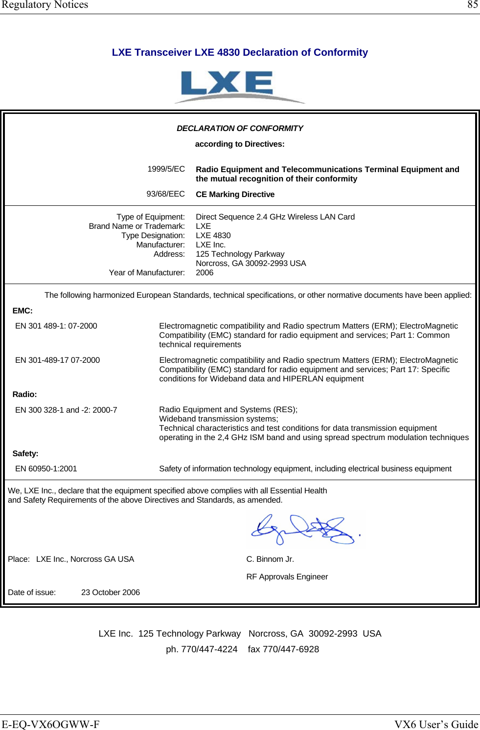 Regulatory Notices  85 E-EQ-VX6OGWW-F  VX6 User’s Guide LXE Transceiver LXE 4830 Declaration of Conformity   DECLARATION OF CONFORMITY according to Directives:  1999/5/EC 93/68/EEC Radio Equipment and Telecommunications Terminal Equipment and the mutual recognition of their conformity CE Marking Directive Type of Equipment: Brand Name or Trademark: Type Designation: Manufacturer: Address:  Year of Manufacturer: Direct Sequence 2.4 GHz Wireless LAN Card LXE LXE 4830 LXE Inc. 125 Technology Parkway Norcross, GA 30092-2993 USA 2006 The following harmonized European Standards, technical specifications, or other normative documents have been applied:EMC: EN 301 489-1: 07-2000  Electromagnetic compatibility and Radio spectrum Matters (ERM); ElectroMagnetic Compatibility (EMC) standard for radio equipment and services; Part 1: Common technical requirements EN 301-489-17 07-2000  Electromagnetic compatibility and Radio spectrum Matters (ERM); ElectroMagnetic Compatibility (EMC) standard for radio equipment and services; Part 17: Specific conditions for Wideband data and HIPERLAN equipment Radio: EN 300 328-1 and -2: 2000-7  Radio Equipment and Systems (RES); Wideband transmission systems; Technical characteristics and test conditions for data transmission equipment operating in the 2,4 GHz ISM band and using spread spectrum modulation techniques Safety: EN 60950-1:2001  Safety of information technology equipment, including electrical business equipment We, LXE Inc., declare that the equipment specified above complies with all Essential Health  and Safety Requirements of the above Directives and Standards, as amended.   Place:   LXE Inc., Norcross GA USA  C. Binnom Jr.   RF Approvals Engineer Date of issue:    23 October 2006   LXE Inc.  125 Technology Parkway   Norcross, GA  30092-2993  USA   ph. 770/447-4224    fax 770/447-6928 