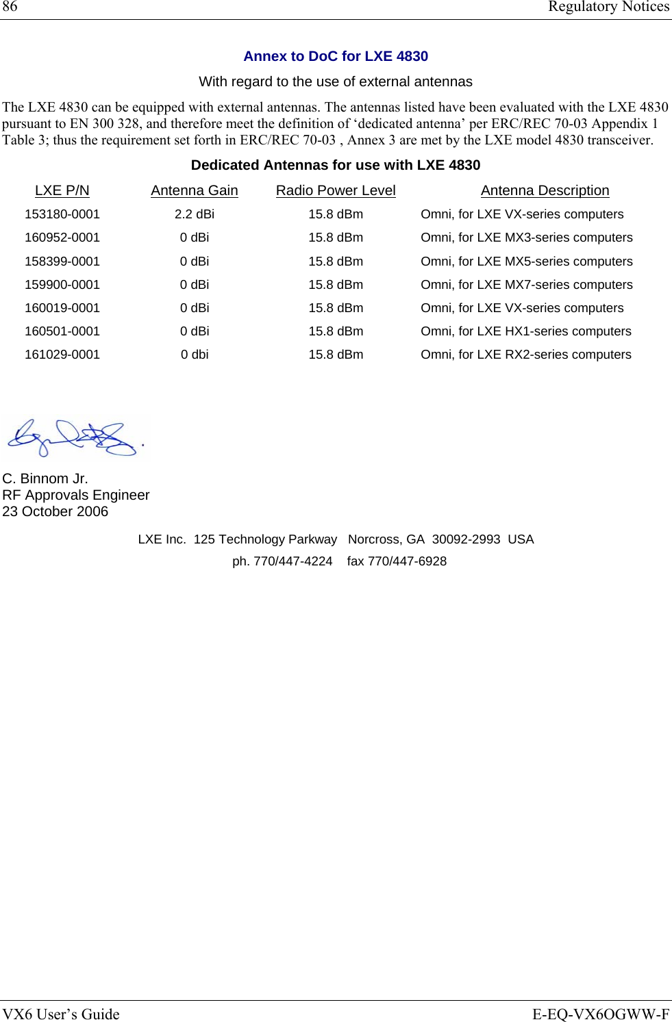 86  Regulatory Notices VX6 User’s Guide  E-EQ-VX6OGWW-F Annex to DoC for LXE 4830 With regard to the use of external antennas The LXE 4830 can be equipped with external antennas. The antennas listed have been evaluated with the LXE 4830 pursuant to EN 300 328, and therefore meet the definition of ‘dedicated antenna’ per ERC/REC 70-03 Appendix 1 Table 3; thus the requirement set forth in ERC/REC 70-03 , Annex 3 are met by the LXE model 4830 transceiver. Dedicated Antennas for use with LXE 4830 LXE P/N Antenna Gain  Radio Power Level Antenna Description 153180-0001  2.2 dBi  15.8 dBm Omni, for LXE VX-series computers 160952-0001  0 dBi  15.8 dBm Omni, for LXE MX3-series computers 158399-0001  0 dBi  15.8 dBm Omni, for LXE MX5-series computers 159900-0001  0 dBi  15.8 dBm Omni, for LXE MX7-series computers 160019-0001  0 dBi  15.8 dBm  Omni, for LXE VX-series computers 160501-0001  0 dBi  15.8 dBm  Omni, for LXE HX1-series computers 161029-0001  0 dbi  15.8 dBm  Omni, for LXE RX2-series computers    C. Binnom Jr. RF Approvals Engineer 23 October 2006 LXE Inc.  125 Technology Parkway   Norcross, GA  30092-2993  USA   ph. 770/447-4224    fax 770/447-6928      