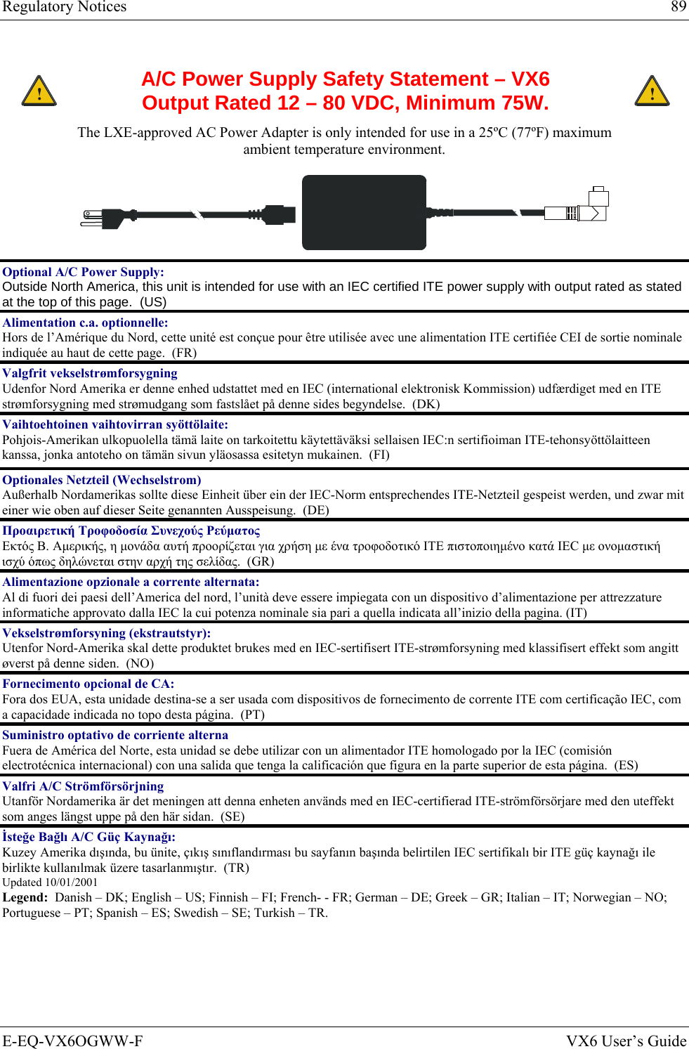 Regulatory Notices  89 E-EQ-VX6OGWW-F  VX6 User’s Guide  ! A/C Power Supply Safety Statement – VX6 Output Rated 12 – 80 VDC, Minimum 75W. ! The LXE-approved AC Power Adapter is only intended for use in a 25ºC (77ºF) maximum ambient temperature environment.   Optional A/C Power Supply:  Outside North America, this unit is intended for use with an IEC certified ITE power supply with output rated as stated at the top of this page.  (US) Alimentation c.a. optionnelle: Hors de l’Amérique du Nord, cette unité est conçue pour être utilisée avec une alimentation ITE certifiée CEI de sortie nominale indiquée au haut de cette page.  (FR) Valgfrit vekselstrømforsygning Udenfor Nord Amerika er denne enhed udstattet med en IEC (international elektronisk Kommission) udfærdiget med en ITE strømforsygning med strømudgang som fastslået på denne sides begyndelse.  (DK) Vaihtoehtoinen vaihtovirran syöttölaite: Pohjois-Amerikan ulkopuolella tämä laite on tarkoitettu käytettäväksi sellaisen IEC:n sertifioiman ITE-tehonsyöttölaitteen kanssa, jonka antoteho on tämän sivun yläosassa esitetyn mukainen.  (FI) Optionales Netzteil (Wechselstrom) Außerhalb Nordamerikas sollte diese Einheit über ein der IEC-Norm entsprechendes ITE-Netzteil gespeist werden, und zwar mit einer wie oben auf dieser Seite genannten Ausspeisung.  (DE) Προαιρετική Τροφοδοσία Συνεχούς Ρεύματος Εκτός Β. Αμερικής, η μονάδα αυτή προορίζεται για χρήση με ένα τροφοδοτικό ITE πιστοποιημένο κατά IEC με ονομαστική ισχύ όπως δηλώνεται στην αρχή της σελίδας.  (GR) Alimentazione opzionale a corrente alternata: Al di fuori dei paesi dell’America del nord, l’unità deve essere impiegata con un dispositivo d’alimentazione per attrezzature informatiche approvato dalla IEC la cui potenza nominale sia pari a quella indicata all’inizio della pagina. (IT) Vekselstrømforsyning (ekstrautstyr):  Utenfor Nord-Amerika skal dette produktet brukes med en IEC-sertifisert ITE-strømforsyning med klassifisert effekt som angitt øverst på denne siden.  (NO) Fornecimento opcional de CA: Fora dos EUA, esta unidade destina-se a ser usada com dispositivos de fornecimento de corrente ITE com certificação IEC, com a capacidade indicada no topo desta página.  (PT) Suministro optativo de corriente alterna Fuera de América del Norte, esta unidad se debe utilizar con un alimentador ITE homologado por la IEC (comisión electrotécnica internacional) con una salida que tenga la calificación que figura en la parte superior de esta página.  (ES) Valfri A/C Strömförsörjning Utanför Nordamerika är det meningen att denna enheten används med en IEC-certifierad ITE-strömförsörjare med den uteffekt som anges längst uppe på den här sidan.  (SE) İsteğe Bağlı A/C Güç Kaynağı: Kuzey Amerika dışında, bu ünite, çıkış sınıflandırması bu sayfanın başında belirtilen IEC sertifikalı bir ITE güç kaynağı ile birlikte kullanılmak üzere tasarlanmıştır.  (TR) Updated 10/01/2001 Legend:  Danish – DK; English – US; Finnish – FI; French- - FR; German – DE; Greek – GR; Italian – IT; Norwegian – NO; Portuguese – PT; Spanish – ES; Swedish – SE; Turkish – TR. 