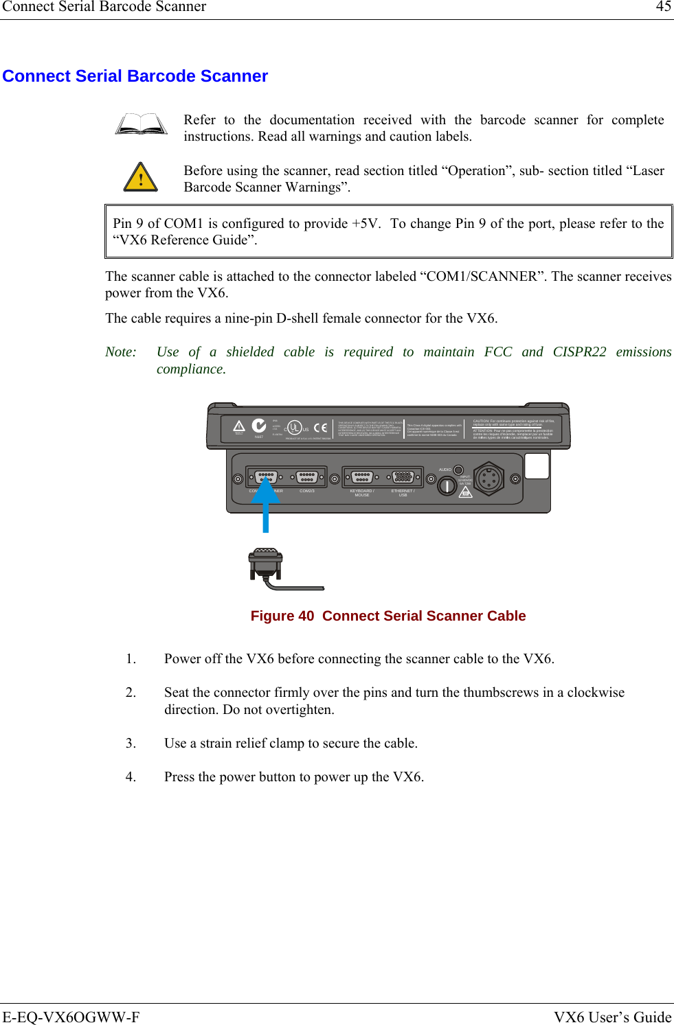 Connect Serial Barcode Scanner  45 E-EQ-VX6OGWW-F  VX6 User’s Guide Connect Serial Barcode Scanner  Refer to the documentation received with the barcode scanner for complete instructions. Read all warnings and caution labels. ! Before using the scanner, read section titled “Operation”, sub- section titled “Laser Barcode Scanner Warnings”. Pin 9 of COM1 is configured to provide +5V.  To change Pin 9 of the port, please refer to the “VX6 Reference Guide”. The scanner cable is attached to the connector labeled “COM1/SCANNER”. The scanner receives power from the VX6. The cable requires a nine-pin D-shell female connector for the VX6. Note:  Use of a shielded cable is required to maintain FCC and CISPR22 emissions compliance. T10A, 125VINPUT:12-80VDC6A 72WAUDIOETHERNET /USBKEYBOARD /MOUSECOM2/3COM1 / SCANNERN107REFER TOMANUALIP66LISTEDI.T.E.E-130794CPRODUCT OF U.S.A. U.S. PATENT 5862393USUL®THIS DEVICE COMPLIES WITH PART 15 OF THE FCC RULES.OPERATION IS SUBJECT  TO THE FOLLOWING TWOCONDITIONS: (1) THIS DEVICE MAY NOT CAUSE HARMFULINTERFERENCE , AND (2) THIS  DEVICE MUST ACCE PT ANYINTERFERENCE RECEIVED, INCLUDING INTERFERENCETHAT MAY CAUSE UNDESIRED OPERATION.This Class A digital apparatus complies withCanadian ICE-003.Cet appareil num de la Classe A estconfirme l ériqueorme NMB-003 du Canadaà nCAUTION: For continues protection against risk of fire, replace only with same type and rating of fuse.ATTENTION: Pour ne pas compromette la preotectioncontre les risques d&apos;incendie, remplacer par un fusiblede mmes types de mmes caractristques nominales.êêé Figure 40  Connect Serial Scanner Cable 1.  Power off the VX6 before connecting the scanner cable to the VX6. 2.  Seat the connector firmly over the pins and turn the thumbscrews in a clockwise direction. Do not overtighten. 3.  Use a strain relief clamp to secure the cable. 4.  Press the power button to power up the VX6. 