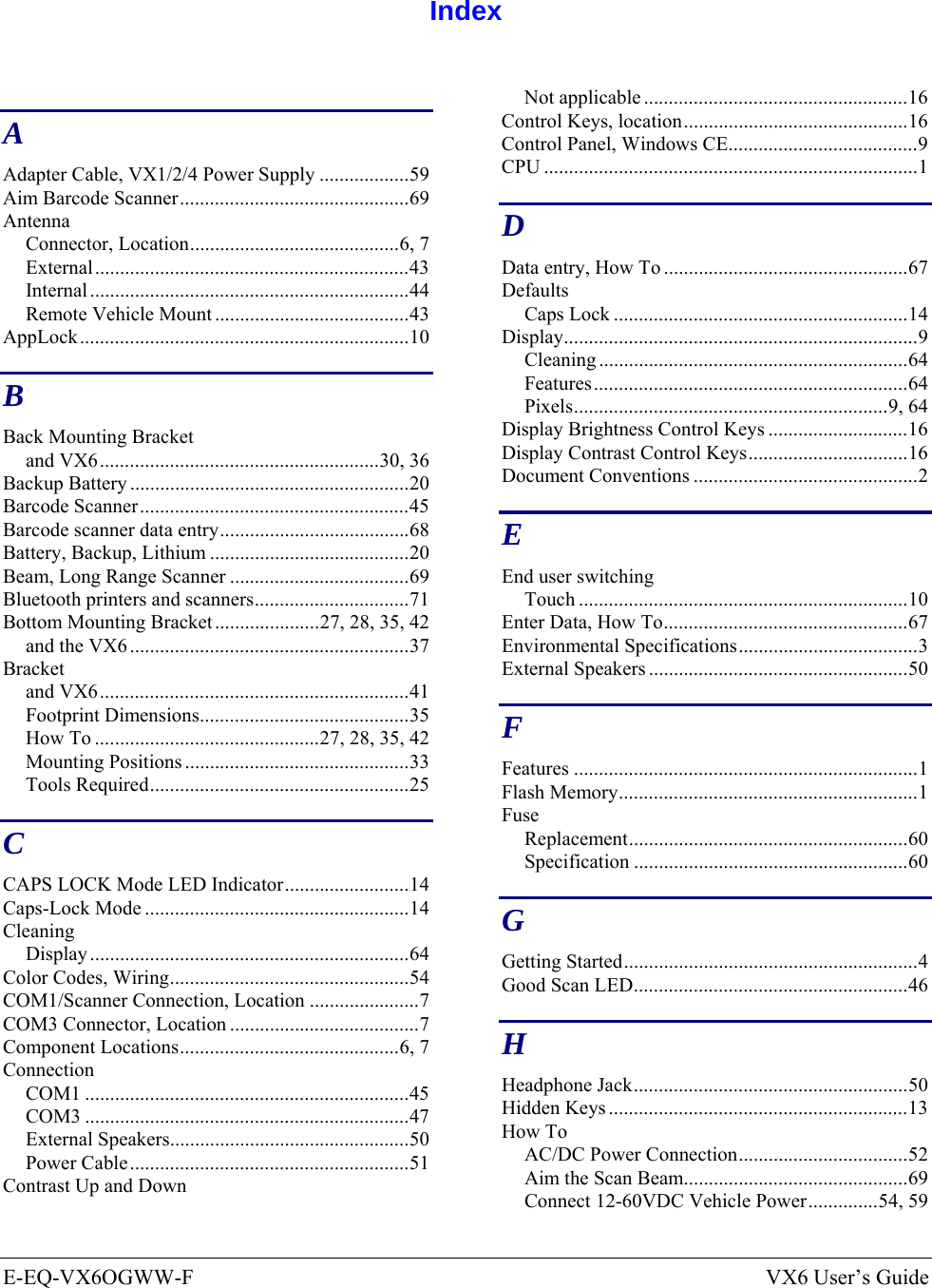  E-EQ-VX6OGWW-F  VX6 User’s Guide  Index  A Adapter Cable, VX1/2/4 Power Supply ..................59 Aim Barcode Scanner..............................................69 Antenna Connector, Location..........................................6, 7 External...............................................................43 Internal ................................................................44 Remote Vehicle Mount .......................................43 AppLock..................................................................10 B Back Mounting Bracket and VX6........................................................30, 36 Backup Battery ........................................................20 Barcode Scanner......................................................45 Barcode scanner data entry......................................68 Battery, Backup, Lithium ........................................20 Beam, Long Range Scanner ....................................69 Bluetooth printers and scanners...............................71 Bottom Mounting Bracket.....................27, 28, 35, 42 and the VX6 ........................................................37 Bracket and VX6..............................................................41 Footprint Dimensions..........................................35 How To .............................................27, 28, 35, 42 Mounting Positions .............................................33 Tools Required....................................................25 C CAPS LOCK Mode LED Indicator.........................14 Caps-Lock Mode .....................................................14 Cleaning Display ................................................................64 Color Codes, Wiring................................................54 COM1/Scanner Connection, Location ......................7 COM3 Connector, Location ......................................7 Component Locations............................................6, 7 Connection COM1 .................................................................45 COM3 .................................................................47 External Speakers................................................50 Power Cable........................................................51 Contrast Up and Down Not applicable .....................................................16 Control Keys, location.............................................16 Control Panel, Windows CE......................................9 CPU ...........................................................................1 D Data entry, How To .................................................67 Defaults Caps Lock ...........................................................14 Display.......................................................................9 Cleaning ..............................................................64 Features...............................................................64 Pixels...............................................................9, 64 Display Brightness Control Keys ............................16 Display Contrast Control Keys................................16 Document Conventions .............................................2 E End user switching Touch ..................................................................10 Enter Data, How To.................................................67 Environmental Specifications....................................3 External Speakers ....................................................50 F Features .....................................................................1 Flash Memory............................................................1 Fuse Replacement........................................................60 Specification .......................................................60 G Getting Started...........................................................4 Good Scan LED.......................................................46 H Headphone Jack.......................................................50 Hidden Keys ............................................................13 How To AC/DC Power Connection..................................52 Aim the Scan Beam.............................................69 Connect 12-60VDC Vehicle Power..............54, 59 