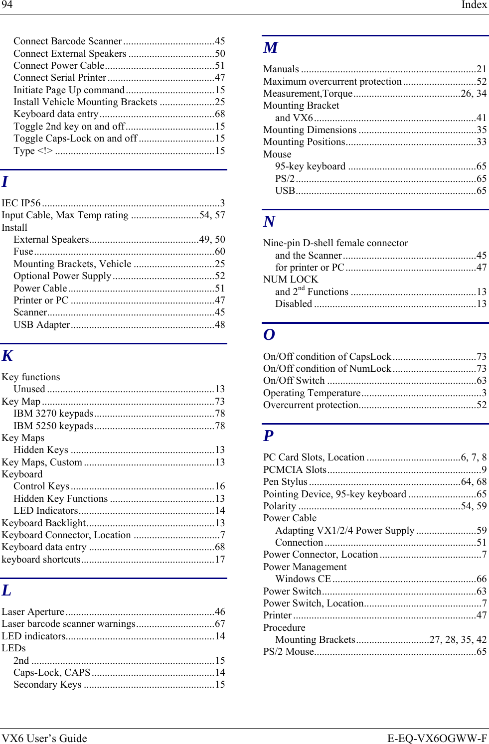 94  Index VX6 User’s Guide  E-EQ-VX6OGWW-F Connect Barcode Scanner ...................................45 Connect External Speakers .................................50 Connect Power Cable..........................................51 Connect Serial Printer .........................................47 Initiate Page Up command..................................15 Install Vehicle Mounting Brackets .....................25 Keyboard data entry............................................68 Toggle 2nd key on and off..................................15 Toggle Caps-Lock on and off .............................15 Type &lt;!&gt; .............................................................15 I IEC IP56 ....................................................................3 Input Cable, Max Temp rating ..........................54, 57 Install External Speakers..........................................49, 50 Fuse.....................................................................60 Mounting Brackets, Vehicle ...............................25 Optional Power Supply.......................................52 Power Cable........................................................51 Printer or PC .......................................................47 Scanner................................................................45 USB Adapter.......................................................48 K Key functions Unused ................................................................13 Key Map ..................................................................73 IBM 3270 keypads..............................................78 IBM 5250 keypads..............................................78 Key Maps Hidden Keys .......................................................13 Key Maps, Custom ..................................................13 Keyboard Control Keys .......................................................16 Hidden Key Functions ........................................13 LED Indicators....................................................14 Keyboard Backlight.................................................13 Keyboard Connector, Location .................................7 Keyboard data entry ................................................68 keyboard shortcuts...................................................17 L Laser Aperture.........................................................46 Laser barcode scanner warnings..............................67 LED indicators.........................................................14 LEDs 2nd ......................................................................15 Caps-Lock, CAPS...............................................14 Secondary Keys ..................................................15 M Manuals ...................................................................21 Maximum overcurrent protection............................52 Measurement,Torque.........................................26, 34 Mounting Bracket and VX6..............................................................41 Mounting Dimensions .............................................35 Mounting Positions..................................................33 Mouse 95-key keyboard .................................................65 PS/2.....................................................................65 USB.....................................................................65 N Nine-pin D-shell female connector and the Scanner...................................................45 for printer or PC..................................................47 NUM LOCK and 2nd Functions ................................................13 Disabled ..............................................................13 O On/Off condition of CapsLock................................73 On/Off condition of NumLock................................73 On/Off Switch .........................................................63 Operating Temperature..............................................3 Overcurrent protection.............................................52 P PC Card Slots, Location ....................................6, 7, 8 PCMCIA Slots...........................................................9 Pen Stylus ..........................................................64, 68 Pointing Device, 95-key keyboard ..........................65 Polarity ..............................................................54, 59 Power Cable Adapting VX1/2/4 Power Supply .......................59 Connection ..........................................................51 Power Connector, Location .......................................7 Power Management Windows CE .......................................................66 Power Switch...........................................................63 Power Switch, Location.............................................7 Printer ......................................................................47 Procedure Mounting Brackets............................27, 28, 35, 42 PS/2 Mouse..............................................................65 