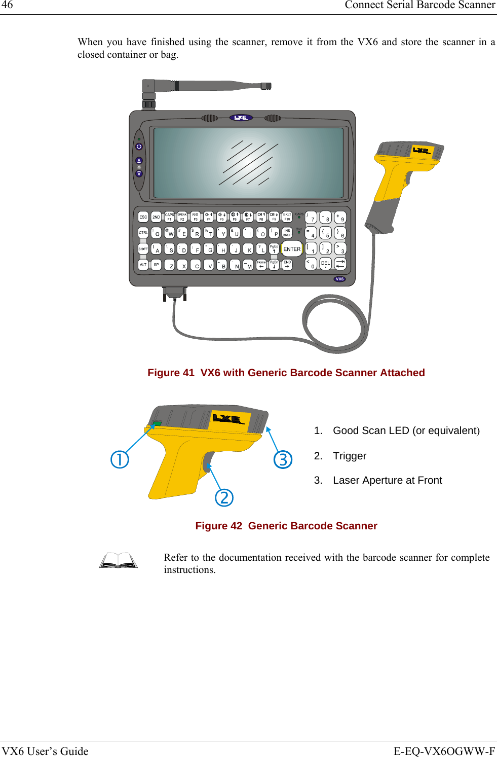 46  Connect Serial Barcode Scanner VX6 User’s Guide  E-EQ-VX6OGWW-F When you have finished using the scanner, remove it from the VX6 and store the scanner in a closed container or bag. VX6 Figure 41  VX6 with Generic Barcode Scanner Attached   1.  Good Scan LED (or equivalent) 2. Trigger 3.  Laser Aperture at Front Figure 42  Generic Barcode Scanner  Refer to the documentation received with the barcode scanner for complete instructions. 