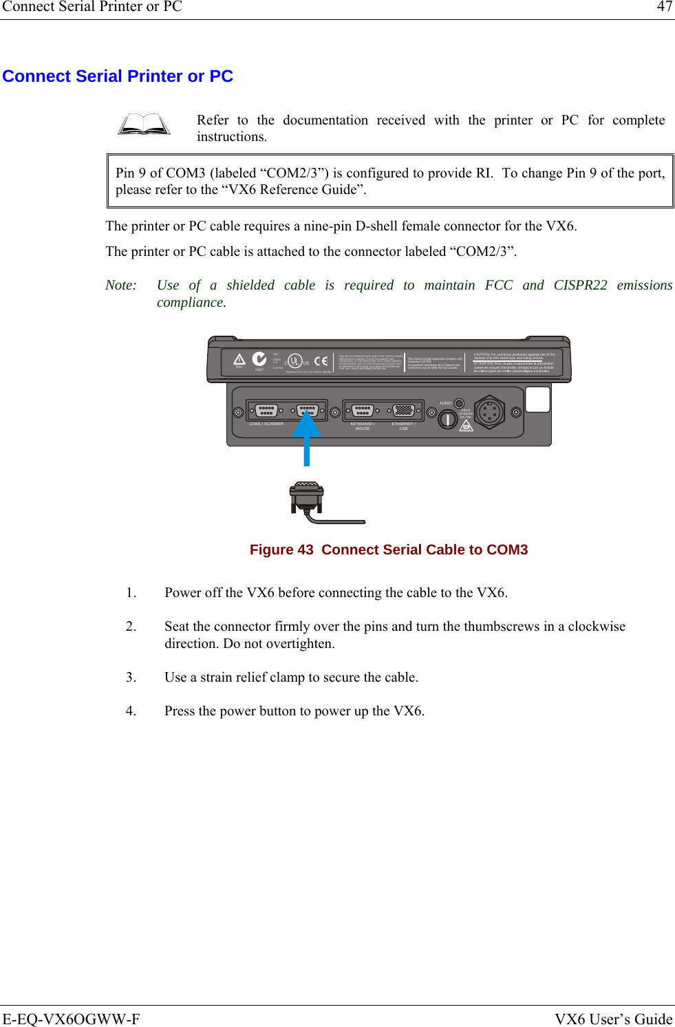 Connect Serial Printer or PC  47 E-EQ-VX6OGWW-F  VX6 User’s Guide Connect Serial Printer or PC  Refer to the documentation received with the printer or PC for complete instructions. Pin 9 of COM3 (labeled “COM2/3”) is configured to provide RI.  To change Pin 9 of the port, please refer to the “VX6 Reference Guide”. The printer or PC cable requires a nine-pin D-shell female connector for the VX6.  The printer or PC cable is attached to the connector labeled “COM2/3”. Note:  Use of a shielded cable is required to maintain FCC and CISPR22 emissions compliance. T10A, 125VINPUT:12-80VDC6A 72WAUDIOETHERNET /USBKEYBOARD /MOUSECOM2/3COM1 / SCANNERN107REFER TOMANUALIP66LISTEDI.T.E.E-130794CPRODUCT OF U.S.A. U.S. PATENT 5862393USUL®THIS DEVICE COMPLIES WITH PART 15 OF THE FCC RULES.OPERATION IS SUBJECT  TO THE FOLLOWING TWOCONDITIONS: (1) THIS DEVICE MAY NOT CAUSE HARMFULINTERFERENCE , AND (2) THIS  DEVICE MUST ACCE PT ANYINTERFERENCE RECEIVED, INCLUDING INTERFERENCETHAT MAY CAUSE UNDESIRED OPERATION.This Class A digital apparatus complies withCanadian ICE-003.Cet appareil num de la Classe A estconfirme l ériqueorme NMB-003 du Canadaà nCAUTION: For continues protection against risk of fire, replace only with same type and rating of fuse.ATTENTION: Pour ne pas compromette la preotectioncontre les risques d&apos;incendie, remplacer par un fusiblede mmes types de mmes caractristques nominales.êêé Figure 43  Connect Serial Cable to COM3 1.  Power off the VX6 before connecting the cable to the VX6. 2.  Seat the connector firmly over the pins and turn the thumbscrews in a clockwise direction. Do not overtighten. 3.  Use a strain relief clamp to secure the cable. 4.  Press the power button to power up the VX6.  