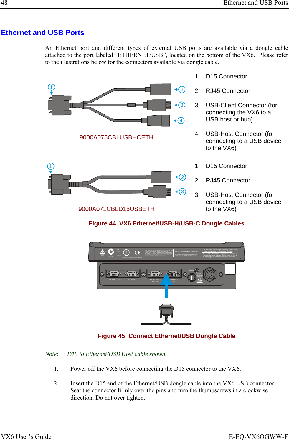 48  Ethernet and USB Ports VX6 User’s Guide  E-EQ-VX6OGWW-F Ethernet and USB Ports An Ethernet port and different types of external USB ports are available via a dongle cable attached to the port labeled “ETHERNET/USB”, located on the bottom of the VX6.  Please refer to the illustrations below for the connectors available via dongle cable. 4123 9000A075CBLUSBHCETH 1 D15 Connector 2 RJ45 Connector 3  USB-Client Connector (for connecting the VX6 to a USB host or hub) 4  USB-Host Connector (for connecting to a USB device to the VX6) 231 9000A071CBLD15USBETH 1 D15 Connector 2 RJ45 Connector 3  USB-Host Connector (for connecting to a USB device to the VX6) Figure 44  VX6 Ethernet/USB-H/USB-C Dongle Cables T10A, 125VINPUT:12-80VDC6A 72WAUDIOETHERNET /USBKEYBOARD /MOUSECOM2/3COM1 / SCANNERN107REFER TOMANUALIP66LISTEDI.T.E.E-130794CPRODUCT OF U.S.A. U.S. PATENT 5862393USUL®THIS DEVICE COMPLIES WITH PART 15 OF THE FCC RULES.OPERATION IS SUBJECT  TO THE FOLLOWING TWOCONDITIONS: (1) THIS DEVICE MAY NOT CAUSE HARMFULINTERFERENCE , AND (2) THIS  DEVICE MUST ACCE PT ANYINTERFERENCE RECEIVED, INCLUDING INTERFERENCETHAT MAY CAUSE UNDESIRED OPERATION.This Class A digital apparatus complies withCanadian ICE-003.Cet appareil num de la Classe A estconfirme l ériqueorme NMB-003 du Canadaà nCAUTION: For continues protection against risk of fire, replace only with same type and rating of fuse.ATTENTION: Pour ne pas compromette la preotectioncontre les risques d&apos;incendie, remplacer par un fusiblede mmes types de mmes caractristques nominales.êêé Figure 45  Connect Ethernet/USB Dongle Cable Note:  D15 to Ethernet/USB Host cable shown. 1.  Power off the VX6 before connecting the D15 connector to the VX6. 2.  Insert the D15 end of the Ethernet/USB dongle cable into the VX6 USB connector.  Seat the connector firmly over the pins and turn the thumbscrews in a clockwise direction. Do not over tighten. 