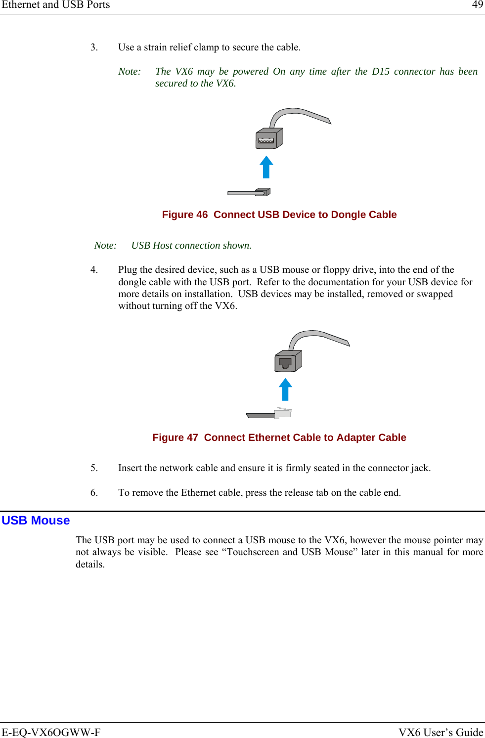 Ethernet and USB Ports  49 E-EQ-VX6OGWW-F  VX6 User’s Guide 3.  Use a strain relief clamp to secure the cable. Note:  The VX6 may be powered On any time after the D15 connector has been secured to the VX6.  Figure 46  Connect USB Device to Dongle Cable Note:  USB Host connection shown. 4.  Plug the desired device, such as a USB mouse or floppy drive, into the end of the dongle cable with the USB port.  Refer to the documentation for your USB device for more details on installation.  USB devices may be installed, removed or swapped without turning off the VX6.   Figure 47  Connect Ethernet Cable to Adapter Cable 5.  Insert the network cable and ensure it is firmly seated in the connector jack. 6.  To remove the Ethernet cable, press the release tab on the cable end. USB Mouse The USB port may be used to connect a USB mouse to the VX6, however the mouse pointer may not always be visible.  Please see “Touchscreen and USB Mouse” later in this manual for more details. 