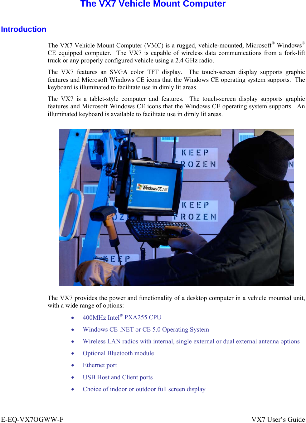  E-EQ-VX7OGWW-F  VX7 User’s Guide  The VX7 Vehicle Mount Computer Introduction The VX7 Vehicle Mount Computer (VMC) is a rugged, vehicle-mounted, Microsoft® Windows® CE equipped computer.  The VX7 is capable of wireless data communications from a fork-lift truck or any properly configured vehicle using a 2.4 GHz radio. The VX7 features an SVGA color TFT display.  The touch-screen display supports graphic features and Microsoft Windows CE icons that the Windows CE operating system supports.  The keyboard is illuminated to facilitate use in dimly lit areas. The VX7 is a tablet-style computer and features.  The touch-screen display supports graphic features and Microsoft Windows CE icons that the Windows CE operating system supports.  An illuminated keyboard is available to facilitate use in dimly lit areas.  The VX7 provides the power and functionality of a desktop computer in a vehicle mounted unit, with a wide range of options: • 400MHz Intel® PXA255 CPU • Windows CE .NET or CE 5.0 Operating System • Wireless LAN radios with internal, single external or dual external antenna options • Optional Bluetooth module • Ethernet port • USB Host and Client ports • Choice of indoor or outdoor full screen display 