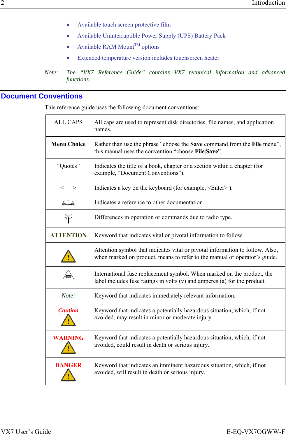 2  Introduction VX7 User’s Guide  E-EQ-VX7OGWW-F • Available touch screen protective film • Available Uninterruptible Power Supply (UPS) Battery Pack • Available RAM MountTM options • Extended temperature version includes touchscreen heater Note:  The “VX7 Reference Guide” contains VX7 technical information and advanced functions.  Document Conventions This reference guide uses the following document conventions: ALL CAPS  All caps are used to represent disk directories, file names, and application names. Menu|Choice  Rather than use the phrase “choose the Save command from the File menu”, this manual uses the convention “choose File|Save”. “Quotes”  Indicates the title of a book, chapter or a section within a chapter (for example, “Document Conventions”). &lt;      &gt;  Indicates a key on the keyboard (for example, &lt;Enter&gt; ).  Indicates a reference to other documentation.  Differences in operation or commands due to radio type. ATTENTION Keyword that indicates vital or pivotal information to follow. ! Attention symbol that indicates vital or pivotal information to follow. Also, when marked on product, means to refer to the manual or operator’s guide.  International fuse replacement symbol. When marked on the product, the label includes fuse ratings in volts (v) and amperes (a) for the product. Note:  Keyword that indicates immediately relevant information. Caution ! Keyword that indicates a potentially hazardous situation, which, if not avoided, may result in minor or moderate injury. WARNING ! Keyword that indicates a potentially hazardous situation, which, if not avoided, could result in death or serious injury. DANGER ! Keyword that indicates an imminent hazardous situation, which, if not avoided, will result in death or serious injury. 