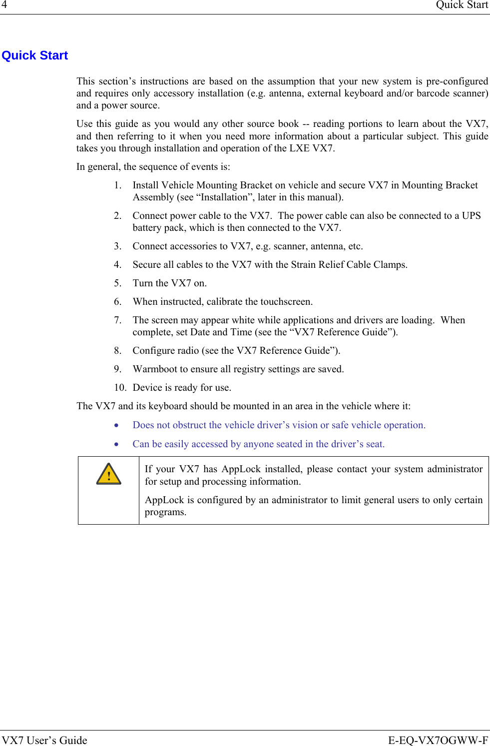 4  Quick Start VX7 User’s Guide  E-EQ-VX7OGWW-F Quick Start This section’s instructions are based on the assumption that your new system is pre-configured and requires only accessory installation (e.g. antenna, external keyboard and/or barcode scanner) and a power source.  Use this guide as you would any other source book -- reading portions to learn about the VX7, and then referring to it when you need more information about a particular subject. This guide takes you through installation and operation of the LXE VX7. In general, the sequence of events is: 1. Install Vehicle Mounting Bracket on vehicle and secure VX7 in Mounting Bracket Assembly (see “Installation”, later in this manual). 2. Connect power cable to the VX7.  The power cable can also be connected to a UPS battery pack, which is then connected to the VX7. 3. Connect accessories to VX7, e.g. scanner, antenna, etc.  4. Secure all cables to the VX7 with the Strain Relief Cable Clamps. 5. Turn the VX7 on. 6. When instructed, calibrate the touchscreen. 7. The screen may appear white while applications and drivers are loading.  When complete, set Date and Time (see the “VX7 Reference Guide”). 8. Configure radio (see the VX7 Reference Guide”). 9. Warmboot to ensure all registry settings are saved. 10. Device is ready for use. The VX7 and its keyboard should be mounted in an area in the vehicle where it: • Does not obstruct the vehicle driver’s vision or safe vehicle operation. • Can be easily accessed by anyone seated in the driver’s seat. ! If your VX7 has AppLock installed, please contact your system administrator for setup and processing information. AppLock is configured by an administrator to limit general users to only certain programs. 