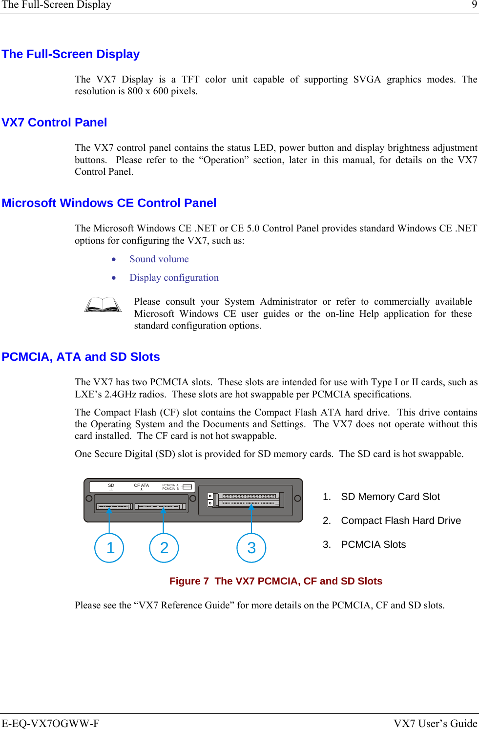 The Full-Screen Display  9 E-EQ-VX7OGWW-F  VX7 User’s Guide The Full-Screen Display The VX7 Display is a TFT color unit capable of supporting SVGA graphics modes. The resolution is 800 x 600 pixels.  VX7 Control Panel The VX7 control panel contains the status LED, power button and display brightness adjustment buttons.  Please refer to the “Operation” section, later in this manual, for details on the VX7 Control Panel. Microsoft Windows CE Control Panel The Microsoft Windows CE .NET or CE 5.0 Control Panel provides standard Windows CE .NET options for configuring the VX7, such as: • Sound volume • Display configuration  Please consult your System Administrator or refer to commercially available Microsoft Windows CE user guides or the on-line Help application for these standard configuration options. PCMCIA, ATA and SD Slots  The VX7 has two PCMCIA slots.  These slots are intended for use with Type I or II cards, such as LXE’s 2.4GHz radios.  These slots are hot swappable per PCMCIA specifications. The Compact Flash (CF) slot contains the Compact Flash ATA hard drive.  This drive contains the Operating System and the Documents and Settings.  The VX7 does not operate without this card installed.  The CF card is not hot swappable. One Secure Digital (SD) slot is provided for SD memory cards.  The SD card is hot swappable.  SD CF ATAPCMCIA  APCMCIA  B21 3 1.  SD Memory Card Slot  2.  Compact Flash Hard Drive 3. PCMCIA Slots  Figure 7  The VX7 PCMCIA, CF and SD Slots Please see the “VX7 Reference Guide” for more details on the PCMCIA, CF and SD slots. 