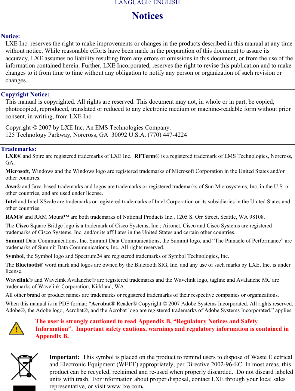   LANGUAGE: ENGLISH Notices  Notice: LXE Inc. reserves the right to make improvements or changes in the products described in this manual at any time without notice. While reasonable efforts have been made in the preparation of this document to assure its accuracy, LXE assumes no liability resulting from any errors or omissions in this document, or from the use of the information contained herein. Further, LXE Incorporated, reserves the right to revise this publication and to make changes to it from time to time without any obligation to notify any person or organization of such revision or changes. Copyright Notice: This manual is copyrighted. All rights are reserved. This document may not, in whole or in part, be copied, photocopied, reproduced, translated or reduced to any electronic medium or machine-readable form without prior consent, in writing, from LXE Inc. Copyright © 2007 by LXE Inc. An EMS Technologies Company. 125 Technology Parkway, Norcross, GA  30092 U.S.A. (770) 447-4224 Trademarks: LXE® and Spire are registered trademarks of LXE Inc.  RFTerm® is a registered trademark of EMS Technologies, Norcross, GA. Microsoft, Windows and the Windows logo are registered trademarks of Microsoft Corporation in the United States and/or other countries.   Java® and Java-based trademarks and logos are trademarks or registered trademarks of Sun Microsystems, Inc. in the U.S. or other countries, and are used under license.   Intel and Intel XScale are trademarks or registered trademarks of Intel Corporation or its subsidiaries in the United States and other countries. RAM® and RAM Mount™ are both trademarks of National Products Inc., 1205 S. Orr Street, Seattle, WA 98108. The Cisco Square Bridge logo is a trademark of Cisco Systems, Inc.; Aironet, Cisco and Cisco Systems are registered trademarks of Cisco Systems, Inc. and/or its affiliates in the United States and certain other countries. Summit Data Communications, Inc. Summit Data Communications, the Summit logo, and “The Pinnacle of Performance” are trademarks of Summit Data Communications, Inc. All rights reserved. Symbol, the Symbol logo and Spectrum24 are registered trademarks of Symbol Technologies, Inc. The Bluetooth® word mark and logos are owned by the Bluetooth SIG, Inc. and any use of such marks by LXE, Inc. is under license. Wavelink® and Wavelink Avalanche® are registered trademarks and the Wavelink logo, tagline and Avalanche MC are trademarks of Wavelink Corporation, Kirkland, WA. All other brand or product names are trademarks or registered trademarks of their respective companies or organizations.  When this manual is in PDF format: “Acrobat® Reader® Copyright © 2007 Adobe Systems Incorporated. All rights reserved. Adobe®, the Adobe logo, Acrobat®, and the Acrobat logo are registered trademarks of Adobe Systems Incorporated.” applies. ! The user is strongly cautioned to read Appendix B, “Regulatory Notices and Safety Information”.  Important safety cautions, warnings and regulatory information is contained in Appendix B.  Important:  This symbol is placed on the product to remind users to dispose of Waste Electrical and Electronic Equipment (WEEE) appropriately, per Directive 2002-96-EC. In most areas, this product can be recycled, reclaimed and re-used when properly discarded.  Do not discard labeled units with trash.  For information about proper disposal, contact LXE through your local sales representative, or visit www.lxe.com. 