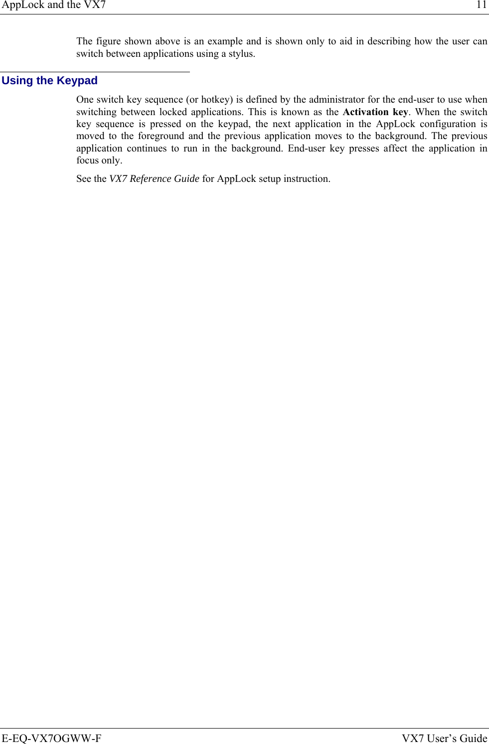 AppLock and the VX7  11 E-EQ-VX7OGWW-F  VX7 User’s Guide The figure shown above is an example and is shown only to aid in describing how the user can switch between applications using a stylus.   Using the Keypad One switch key sequence (or hotkey) is defined by the administrator for the end-user to use when switching between locked applications. This is known as the Activation key. When the switch key sequence is pressed on the keypad, the next application in the AppLock configuration is moved to the foreground and the previous application moves to the background. The previous application continues to run in the background. End-user key presses affect the application in focus only. See the VX7 Reference Guide for AppLock setup instruction. 