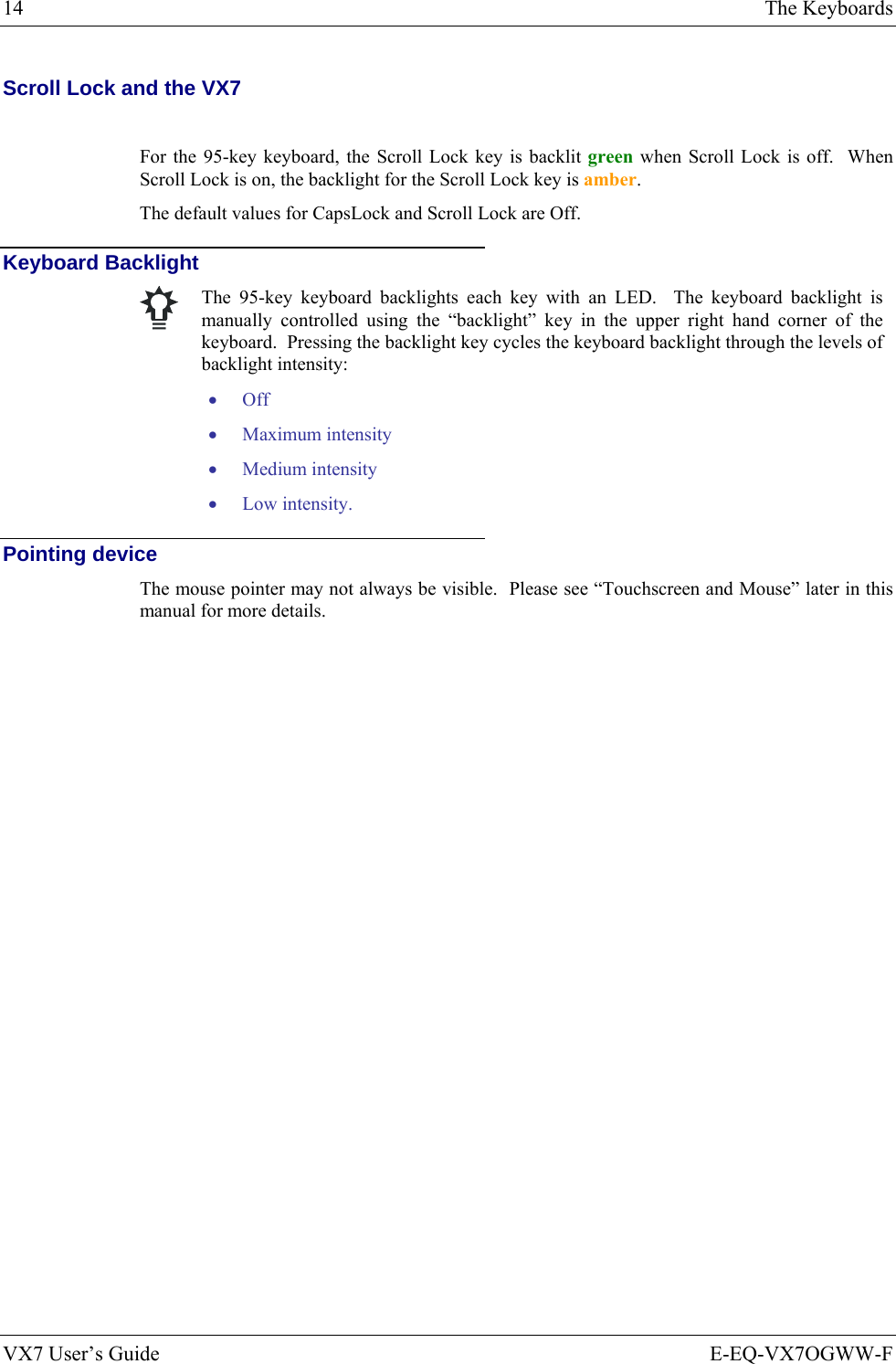 14  The Keyboards VX7 User’s Guide  E-EQ-VX7OGWW-F Scroll Lock and the VX7  For the 95-key keyboard, the Scroll Lock key is backlit green when Scroll Lock is off.  When Scroll Lock is on, the backlight for the Scroll Lock key is amber. The default values for CapsLock and Scroll Lock are Off. Keyboard Backlight   The 95-key keyboard backlights each key with an LED.  The keyboard backlight is manually controlled using the “backlight” key in the upper right hand corner of the keyboard.  Pressing the backlight key cycles the keyboard backlight through the levels of backlight intensity: • Off • Maximum intensity • Medium intensity • Low intensity. Pointing device The mouse pointer may not always be visible.  Please see “Touchscreen and Mouse” later in this manual for more details. 