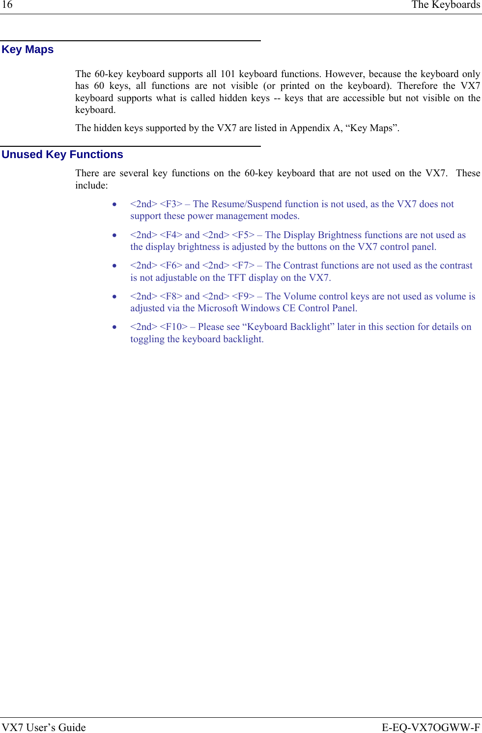 16  The Keyboards VX7 User’s Guide  E-EQ-VX7OGWW-F Key Maps The 60-key keyboard supports all 101 keyboard functions. However, because the keyboard only has 60 keys, all functions are not visible (or printed on the keyboard). Therefore the VX7 keyboard supports what is called hidden keys -- keys that are accessible but not visible on the keyboard. The hidden keys supported by the VX7 are listed in Appendix A, “Key Maps”. Unused Key Functions There are several key functions on the 60-key keyboard that are not used on the VX7.  These include: • &lt;2nd&gt; &lt;F3&gt; – The Resume/Suspend function is not used, as the VX7 does not support these power management modes. • &lt;2nd&gt; &lt;F4&gt; and &lt;2nd&gt; &lt;F5&gt; – The Display Brightness functions are not used as the display brightness is adjusted by the buttons on the VX7 control panel.  • &lt;2nd&gt; &lt;F6&gt; and &lt;2nd&gt; &lt;F7&gt; – The Contrast functions are not used as the contrast is not adjustable on the TFT display on the VX7. • &lt;2nd&gt; &lt;F8&gt; and &lt;2nd&gt; &lt;F9&gt; – The Volume control keys are not used as volume is adjusted via the Microsoft Windows CE Control Panel. • &lt;2nd&gt; &lt;F10&gt; – Please see “Keyboard Backlight” later in this section for details on toggling the keyboard backlight. 