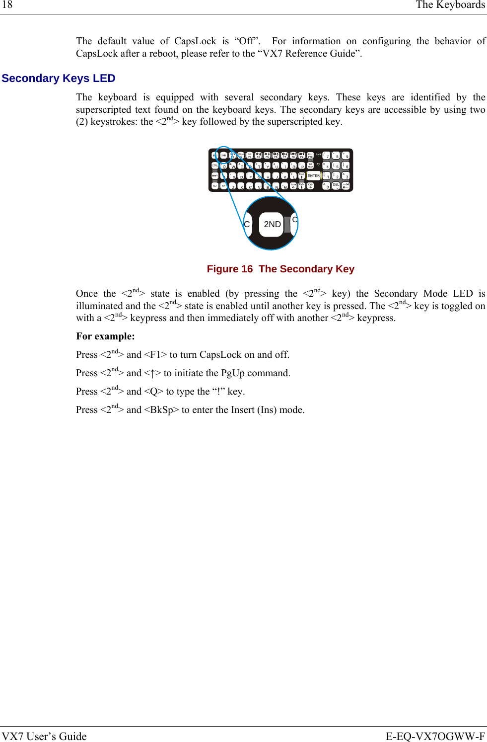 18  The Keyboards VX7 User’s Guide  E-EQ-VX7OGWW-F The default value of CapsLock is “Off”.  For information on configuring the behavior of CapsLock after a reboot, please refer to the “VX7 Reference Guide”. Secondary Keys LED The keyboard is equipped with several secondary keys. These keys are identified by the superscripted text found on the keyboard keys. The secondary keys are accessible by using two (2) keystrokes: the &lt;2nd&gt; key followed by the superscripted key. CC2ND Figure 16  The Secondary Key Once the &lt;2nd&gt; state is enabled (by pressing the &lt;2nd&gt; key) the Secondary Mode LED is illuminated and the &lt;2nd&gt; state is enabled until another key is pressed. The &lt;2nd&gt; key is toggled on with a &lt;2nd&gt; keypress and then immediately off with another &lt;2nd&gt; keypress. For example: Press &lt;2nd&gt; and &lt;F1&gt; to turn CapsLock on and off. Press &lt;2nd&gt; and &lt;↑&gt; to initiate the PgUp command. Press &lt;2nd&gt; and &lt;Q&gt; to type the “!” key. Press &lt;2nd&gt; and &lt;BkSp&gt; to enter the Insert (Ins) mode.    