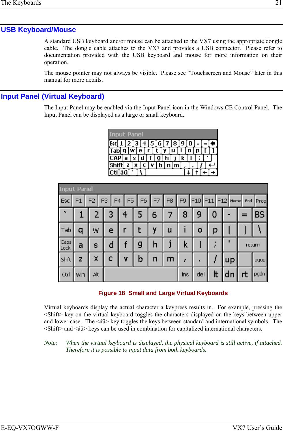 The Keyboards  21 E-EQ-VX7OGWW-F  VX7 User’s Guide USB Keyboard/Mouse A standard USB keyboard and/or mouse can be attached to the VX7 using the appropriate dongle cable.  The dongle cable attaches to the VX7 and provides a USB connector.  Please refer to documentation provided with the USB keyboard and mouse for more information on their operation. The mouse pointer may not always be visible.  Please see “Touchscreen and Mouse” later in this manual for more details. Input Panel (Virtual Keyboard) The Input Panel may be enabled via the Input Panel icon in the Windows CE Control Panel.  The Input Panel can be displayed as a large or small keyboard.   Figure 18  Small and Large Virtual Keyboards Virtual keyboards display the actual character a keypress results in.  For example, pressing the &lt;Shift&gt; key on the virtual keyboard toggles the characters displayed on the keys between upper and lower case.  The &lt;áü&gt; key toggles the keys between standard and international symbols.  The &lt;Shift&gt; and &lt;áü&gt; keys can be used in combination for capitalized international characters. Note:  When the virtual keyboard is displayed, the physical keyboard is still active, if attached.  Therefore it is possible to input data from both keyboards. 