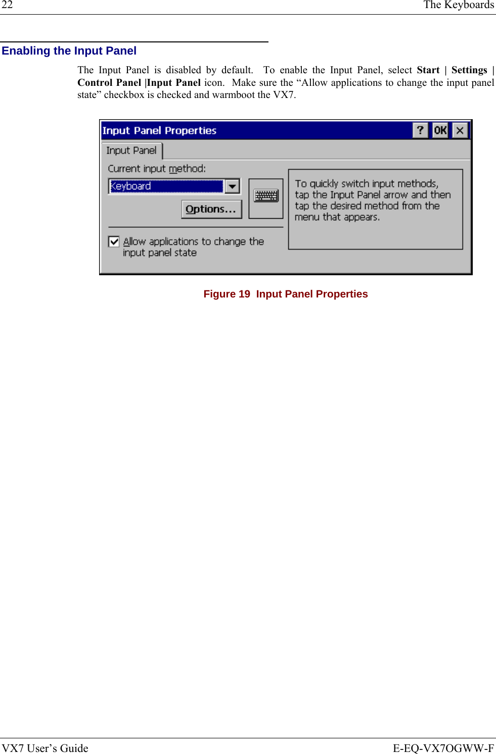 22  The Keyboards VX7 User’s Guide  E-EQ-VX7OGWW-F Enabling the Input Panel The Input Panel is disabled by default.  To enable the Input Panel, select Start | Settings | Control Panel |Input Panel icon.  Make sure the “Allow applications to change the input panel state” checkbox is checked and warmboot the VX7.  Figure 19  Input Panel Properties 