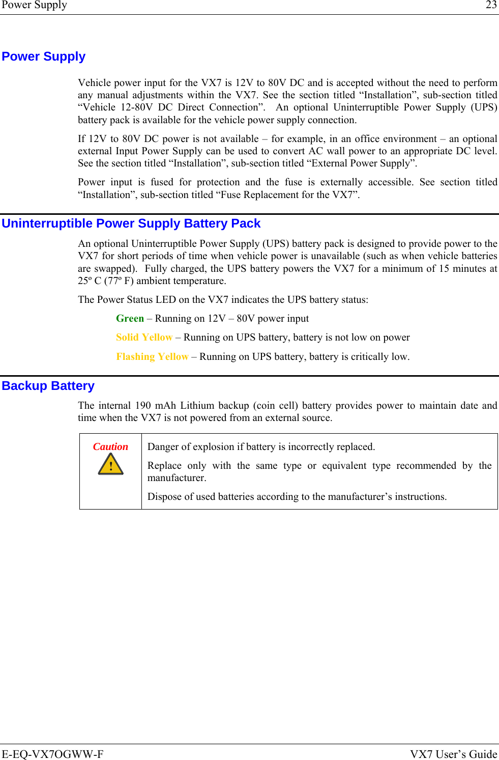 Power Supply  23 E-EQ-VX7OGWW-F  VX7 User’s Guide Power Supply Vehicle power input for the VX7 is 12V to 80V DC and is accepted without the need to perform any manual adjustments within the VX7. See the section titled “Installation”, sub-section titled “Vehicle 12-80V DC Direct Connection”.  An optional Uninterruptible Power Supply (UPS) battery pack is available for the vehicle power supply connection.  If 12V to 80V DC power is not available – for example, in an office environment – an optional external Input Power Supply can be used to convert AC wall power to an appropriate DC level. See the section titled “Installation”, sub-section titled “External Power Supply”. Power input is fused for protection and the fuse is externally accessible. See section titled “Installation”, sub-section titled “Fuse Replacement for the VX7”. Uninterruptible Power Supply Battery Pack An optional Uninterruptible Power Supply (UPS) battery pack is designed to provide power to the VX7 for short periods of time when vehicle power is unavailable (such as when vehicle batteries are swapped).  Fully charged, the UPS battery powers the VX7 for a minimum of 15 minutes at 25º C (77º F) ambient temperature. The Power Status LED on the VX7 indicates the UPS battery status: Green – Running on 12V – 80V power input Solid Yellow – Running on UPS battery, battery is not low on power Flashing Yellow – Running on UPS battery, battery is critically low. Backup Battery The internal 190 mAh Lithium backup (coin cell) battery provides power to maintain date and time when the VX7 is not powered from an external source. Caution ! Danger of explosion if battery is incorrectly replaced. Replace only with the same type or equivalent type recommended by the manufacturer. Dispose of used batteries according to the manufacturer’s instructions.  