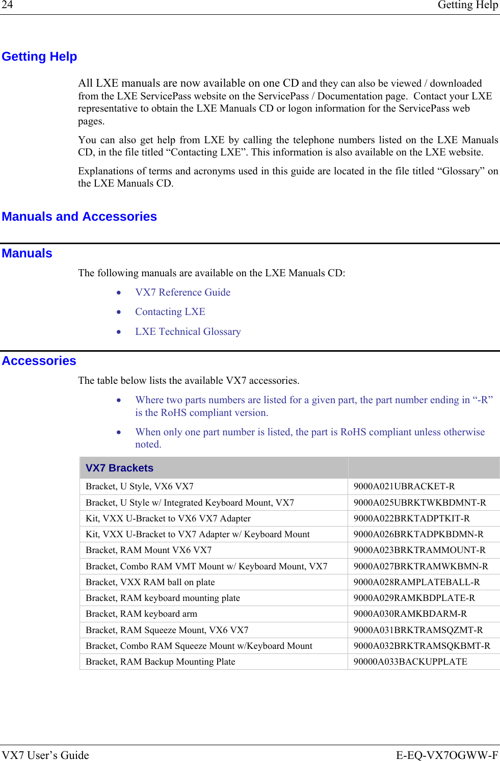 24  Getting Help VX7 User’s Guide  E-EQ-VX7OGWW-F Getting Help All LXE manuals are now available on one CD and they can also be viewed / downloaded from the LXE ServicePass website on the ServicePass / Documentation page.  Contact your LXE representative to obtain the LXE Manuals CD or logon information for the ServicePass web pages. You can also get help from LXE by calling the telephone numbers listed on the LXE Manuals CD, in the file titled “Contacting LXE”. This information is also available on the LXE website.  Explanations of terms and acronyms used in this guide are located in the file titled “Glossary” on the LXE Manuals CD. Manuals and Accessories Manuals The following manuals are available on the LXE Manuals CD: • VX7 Reference Guide • Contacting LXE • LXE Technical Glossary Accessories The table below lists the available VX7 accessories.   • Where two parts numbers are listed for a given part, the part number ending in “-R” is the RoHS compliant version.   • When only one part number is listed, the part is RoHS compliant unless otherwise noted. VX7 Brackets   Bracket, U Style, VX6 VX7  9000A021UBRACKET-R Bracket, U Style w/ Integrated Keyboard Mount, VX7  9000A025UBRKTWKBDMNT-R Kit, VXX U-Bracket to VX6 VX7 Adapter  9000A022BRKTADPTKIT-R Kit, VXX U-Bracket to VX7 Adapter w/ Keyboard Mount  9000A026BRKTADPKBDMN-R Bracket, RAM Mount VX6 VX7  9000A023BRKTRAMMOUNT-R Bracket, Combo RAM VMT Mount w/ Keyboard Mount, VX7  9000A027BRKTRAMWKBMN-R Bracket, VXX RAM ball on plate  9000A028RAMPLATEBALL-R Bracket, RAM keyboard mounting plate  9000A029RAMKBDPLATE-R Bracket, RAM keyboard arm  9000A030RAMKBDARM-R Bracket, RAM Squeeze Mount, VX6 VX7  9000A031BRKTRAMSQZMT-R Bracket, Combo RAM Squeeze Mount w/Keyboard Mount  9000A032BRKTRAMSQKBMT-R Bracket, RAM Backup Mounting Plate  90000A033BACKUPPLATE 