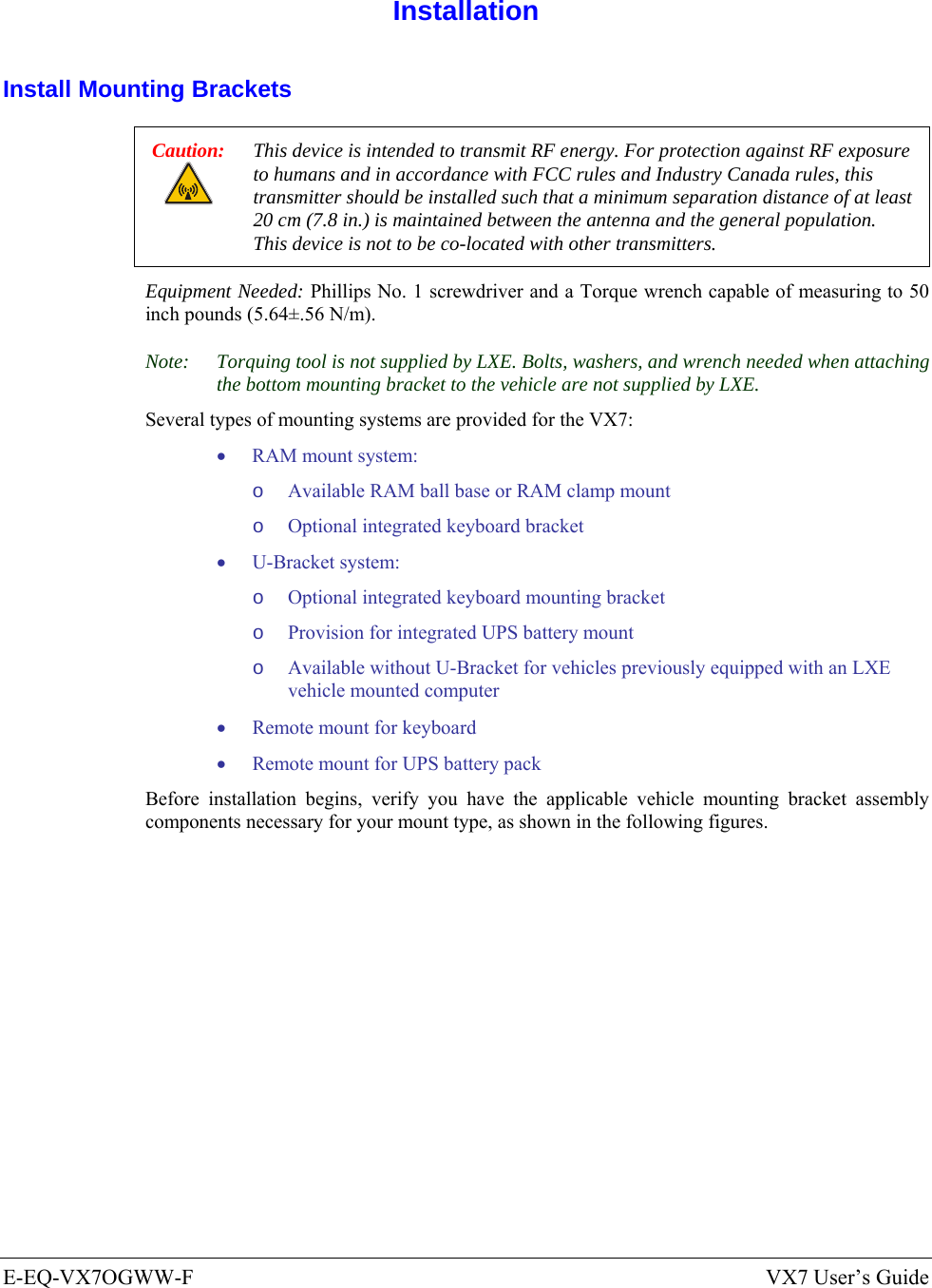  E-EQ-VX7OGWW-F  VX7 User’s Guide  Installation Install Mounting Brackets Caution: This device is intended to transmit RF energy. For protection against RF exposure to humans and in accordance with FCC rules and Industry Canada rules, this transmitter should be installed such that a minimum separation distance of at least 20 cm (7.8 in.) is maintained between the antenna and the general population.  This device is not to be co-located with other transmitters. Equipment Needed: Phillips No. 1 screwdriver and a Torque wrench capable of measuring to 50 inch pounds (5.64±.56 N/m). Note:  Torquing tool is not supplied by LXE. Bolts, washers, and wrench needed when attaching the bottom mounting bracket to the vehicle are not supplied by LXE. Several types of mounting systems are provided for the VX7: • RAM mount system: o Available RAM ball base or RAM clamp mount o Optional integrated keyboard bracket • U-Bracket system: o Optional integrated keyboard mounting bracket o Provision for integrated UPS battery mount o Available without U-Bracket for vehicles previously equipped with an LXE vehicle mounted computer • Remote mount for keyboard • Remote mount for UPS battery pack Before installation begins, verify you have the applicable vehicle mounting bracket assembly components necessary for your mount type, as shown in the following figures. 