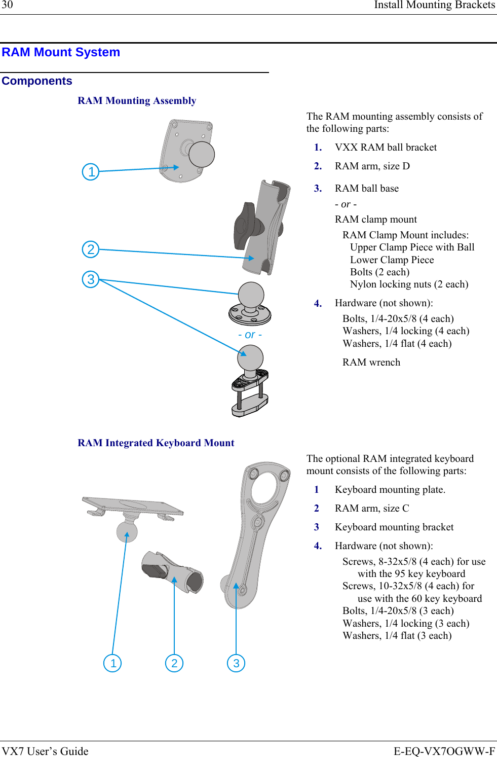 30  Install Mounting Brackets VX7 User’s Guide  E-EQ-VX7OGWW-F RAM Mount System Components RAM Mounting Assembly The RAM mounting assembly consists of the following parts: 1.  VXX RAM ball bracket 2.  RAM arm, size D 3.  RAM ball base - or - RAM clamp mount RAM Clamp Mount includes: Upper Clamp Piece with Ball Lower Clamp Piece Bolts (2 each) Nylon locking nuts (2 each) 213- or - 4.  Hardware (not shown): Bolts, 1/4-20x5/8 (4 each) Washers, 1/4 locking (4 each) Washers, 1/4 flat (4 each) RAM wrench RAM Integrated Keyboard Mount The optional RAM integrated keyboard mount consists of the following parts: 1 Keyboard mounting plate. 2  RAM arm, size C 3  Keyboard mounting bracket  231 4.  Hardware (not shown): Screws, 8-32x5/8 (4 each) for use with the 95 key keyboard Screws, 10-32x5/8 (4 each) for use with the 60 key keyboard Bolts, 1/4-20x5/8 (3 each) Washers, 1/4 locking (3 each) Washers, 1/4 flat (3 each)   