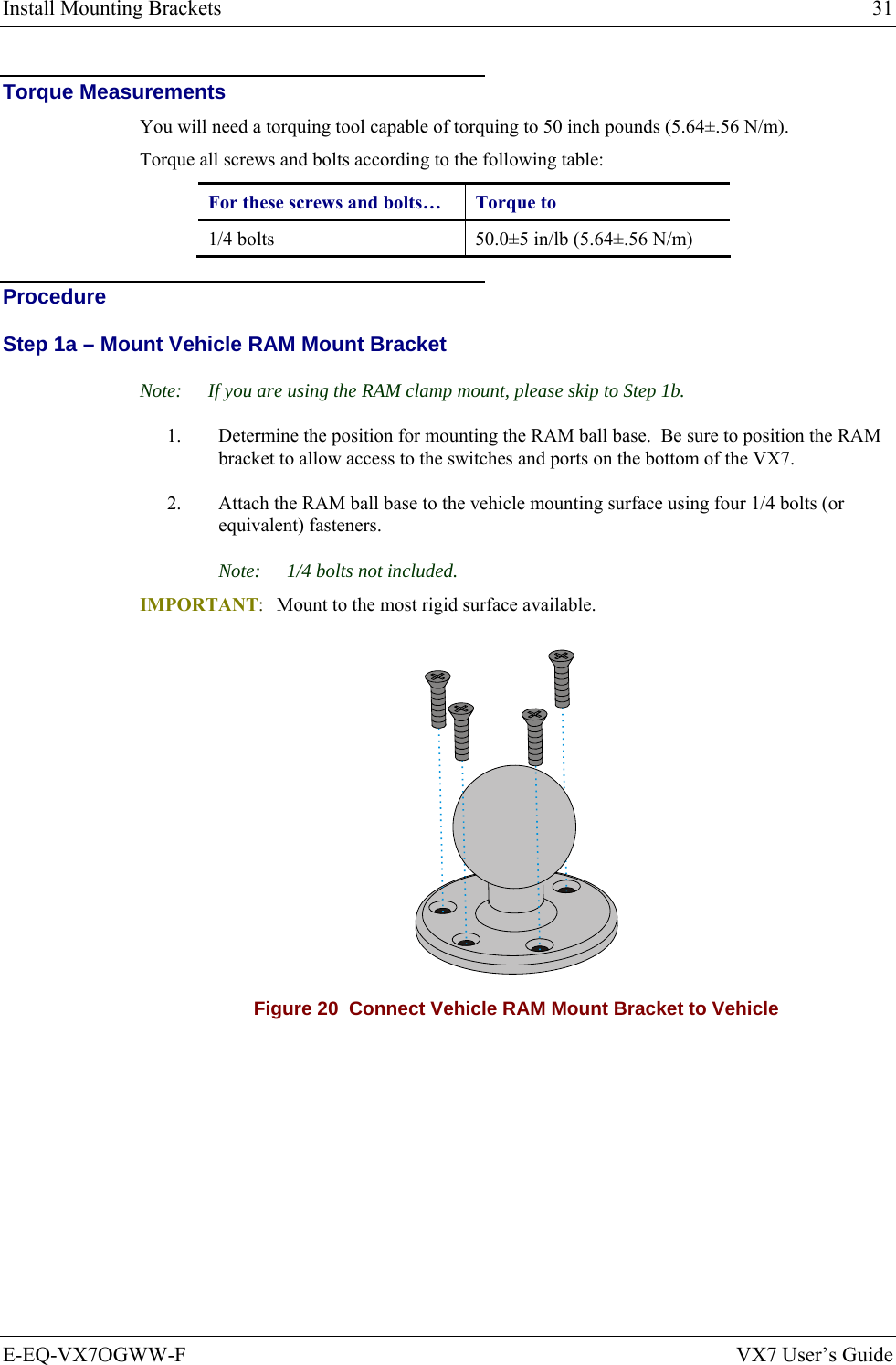 Install Mounting Brackets  31 E-EQ-VX7OGWW-F  VX7 User’s Guide Torque Measurements You will need a torquing tool capable of torquing to 50 inch pounds (5.64±.56 N/m). Torque all screws and bolts according to the following table: For these screws and bolts…  Torque to 1/4 bolts  50.0±5 in/lb (5.64±.56 N/m) Procedure Step 1a – Mount Vehicle RAM Mount Bracket Note:  If you are using the RAM clamp mount, please skip to Step 1b. 1.  Determine the position for mounting the RAM ball base.  Be sure to position the RAM bracket to allow access to the switches and ports on the bottom of the VX7. 2.  Attach the RAM ball base to the vehicle mounting surface using four 1/4 bolts (or equivalent) fasteners. Note:  1/4 bolts not included. IMPORTANT:  Mount to the most rigid surface available.  Figure 20  Connect Vehicle RAM Mount Bracket to Vehicle 