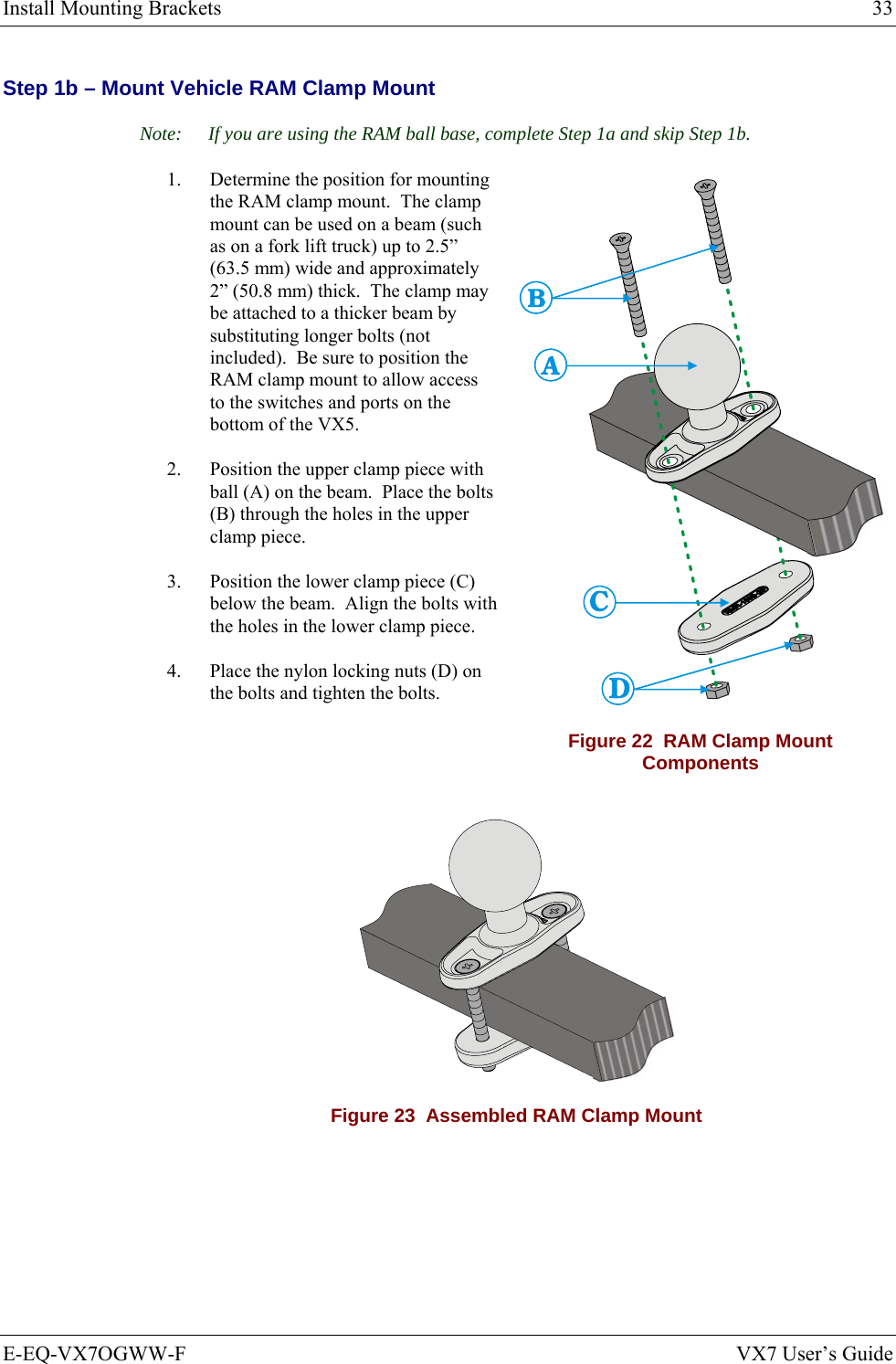 Install Mounting Brackets  33 E-EQ-VX7OGWW-F  VX7 User’s Guide Step 1b – Mount Vehicle RAM Clamp Mount Note:  If you are using the RAM ball base, complete Step 1a and skip Step 1b. 1.  Determine the position for mounting the RAM clamp mount.  The clamp mount can be used on a beam (such as on a fork lift truck) up to 2.5” (63.5 mm) wide and approximately 2” (50.8 mm) thick.  The clamp may be attached to a thicker beam by substituting longer bolts (not included).  Be sure to position the RAM clamp mount to allow access to the switches and ports on the bottom of the VX5. 2.  Position the upper clamp piece with ball (A) on the beam.  Place the bolts (B) through the holes in the upper clamp piece. 3.  Position the lower clamp piece (C) below the beam.  Align the bolts with the holes in the lower clamp piece. 4.  Place the nylon locking nuts (D) on the bolts and tighten the bolts. Figure 22  RAM Clamp Mount Components  Figure 23  Assembled RAM Clamp Mount 