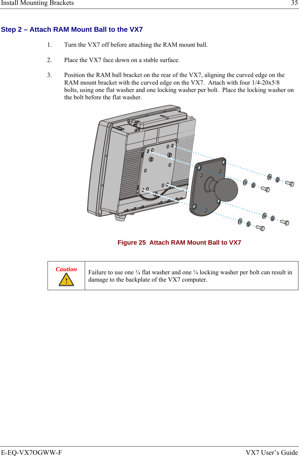 Install Mounting Brackets  35 E-EQ-VX7OGWW-F  VX7 User’s Guide Step 2 – Attach RAM Mount Ball to the VX7 1.  Turn the VX7 off before attaching the RAM mount ball. 2.  Place the VX7 face down on a stable surface. 3.  Position the RAM ball bracket on the rear of the VX7, aligning the curved edge on the RAM mount bracket with the curved edge on the VX7.  Attach with four 1/4-20x5/8 bolts, using one flat washer and one locking washer per bolt.  Place the locking washer on the bolt before the flat washer.  Figure 25  Attach RAM Mount Ball to VX7  Caution ! Failure to use one ¼ flat washer and one ¼ locking washer per bolt can result in damage to the backplate of the VX7 computer.  