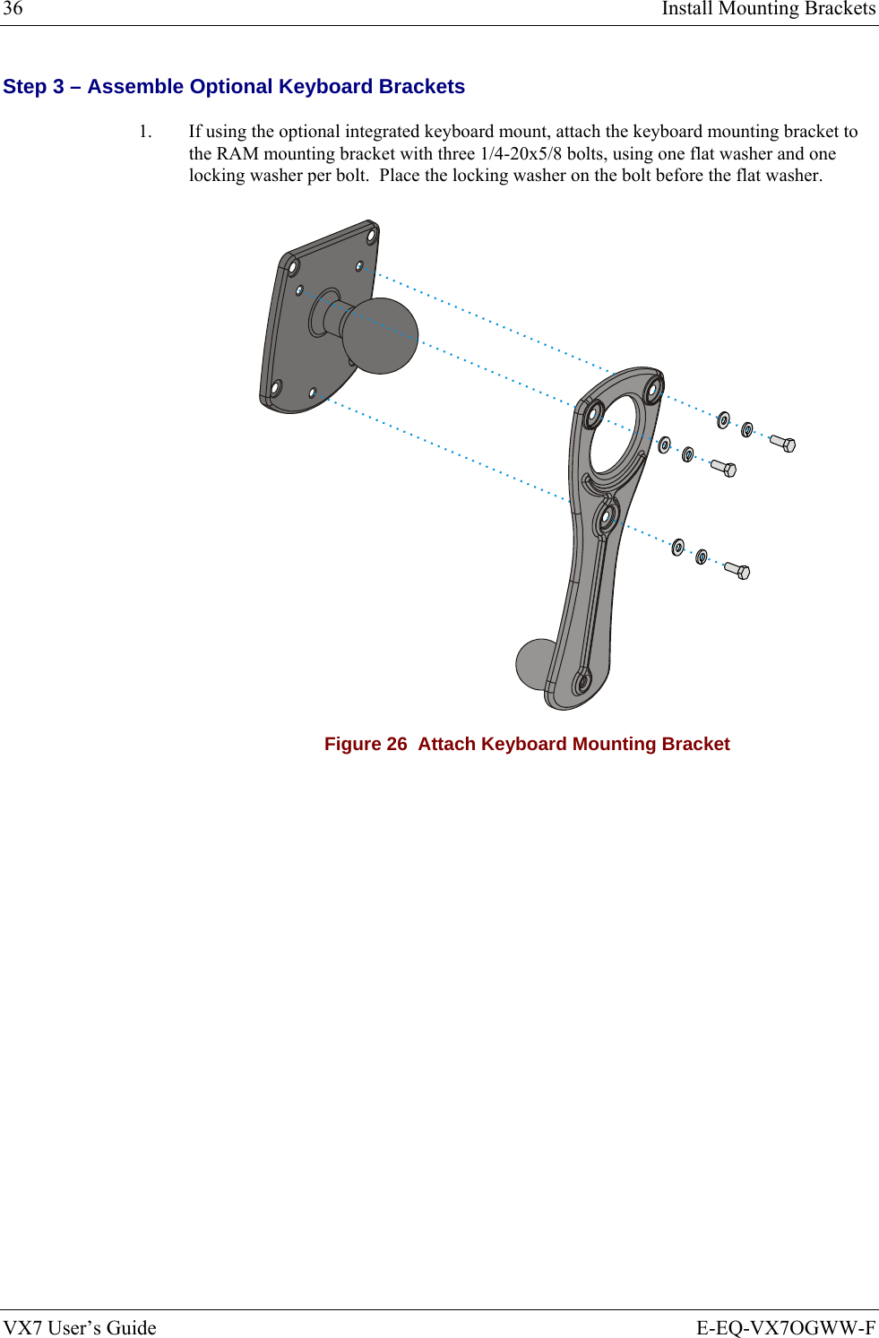 36  Install Mounting Brackets VX7 User’s Guide  E-EQ-VX7OGWW-F Step 3 – Assemble Optional Keyboard Brackets 1.  If using the optional integrated keyboard mount, attach the keyboard mounting bracket to the RAM mounting bracket with three 1/4-20x5/8 bolts, using one flat washer and one locking washer per bolt.  Place the locking washer on the bolt before the flat washer.  Figure 26  Attach Keyboard Mounting Bracket 