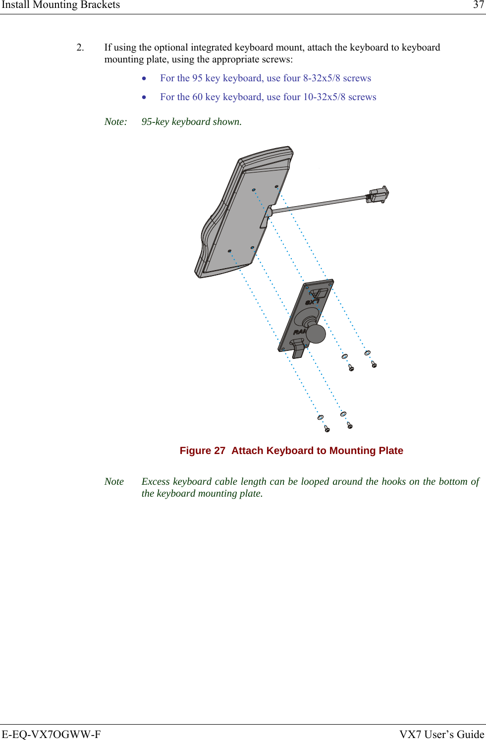 Install Mounting Brackets  37 E-EQ-VX7OGWW-F  VX7 User’s Guide 2.  If using the optional integrated keyboard mount, attach the keyboard to keyboard mounting plate, using the appropriate screws: • For the 95 key keyboard, use four 8-32x5/8 screws • For the 60 key keyboard, use four 10-32x5/8 screws Note:  95-key keyboard shown.  Figure 27  Attach Keyboard to Mounting Plate Note  Excess keyboard cable length can be looped around the hooks on the bottom of the keyboard mounting plate.  