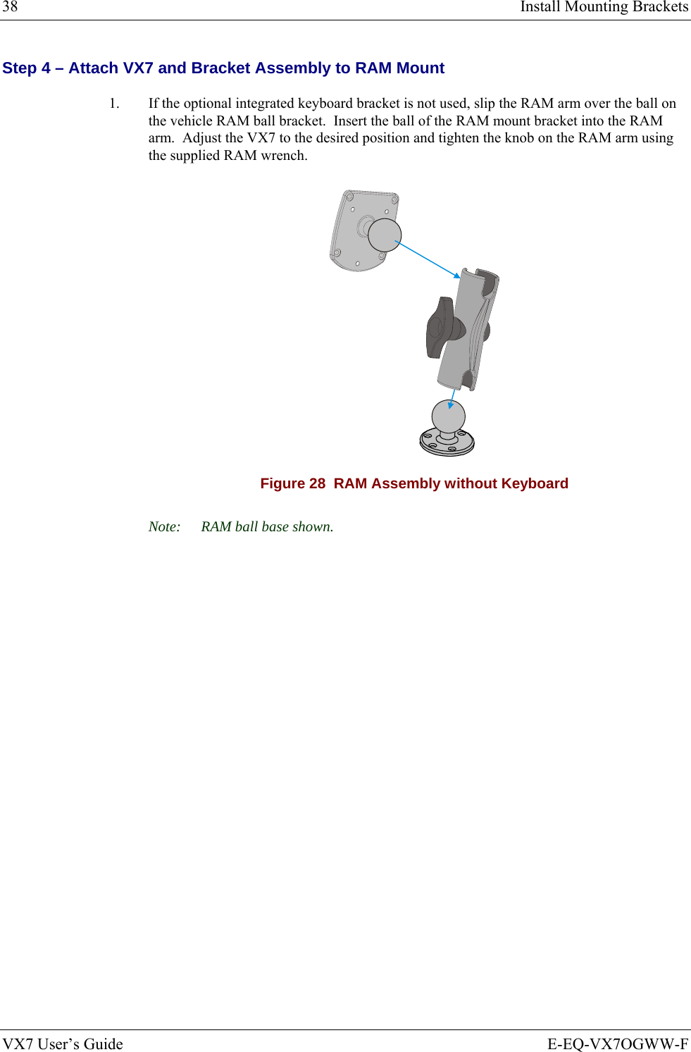 38  Install Mounting Brackets VX7 User’s Guide  E-EQ-VX7OGWW-F Step 4 – Attach VX7 and Bracket Assembly to RAM Mount 1.  If the optional integrated keyboard bracket is not used, slip the RAM arm over the ball on the vehicle RAM ball bracket.  Insert the ball of the RAM mount bracket into the RAM arm.  Adjust the VX7 to the desired position and tighten the knob on the RAM arm using the supplied RAM wrench.  Figure 28  RAM Assembly without Keyboard Note:  RAM ball base shown. 