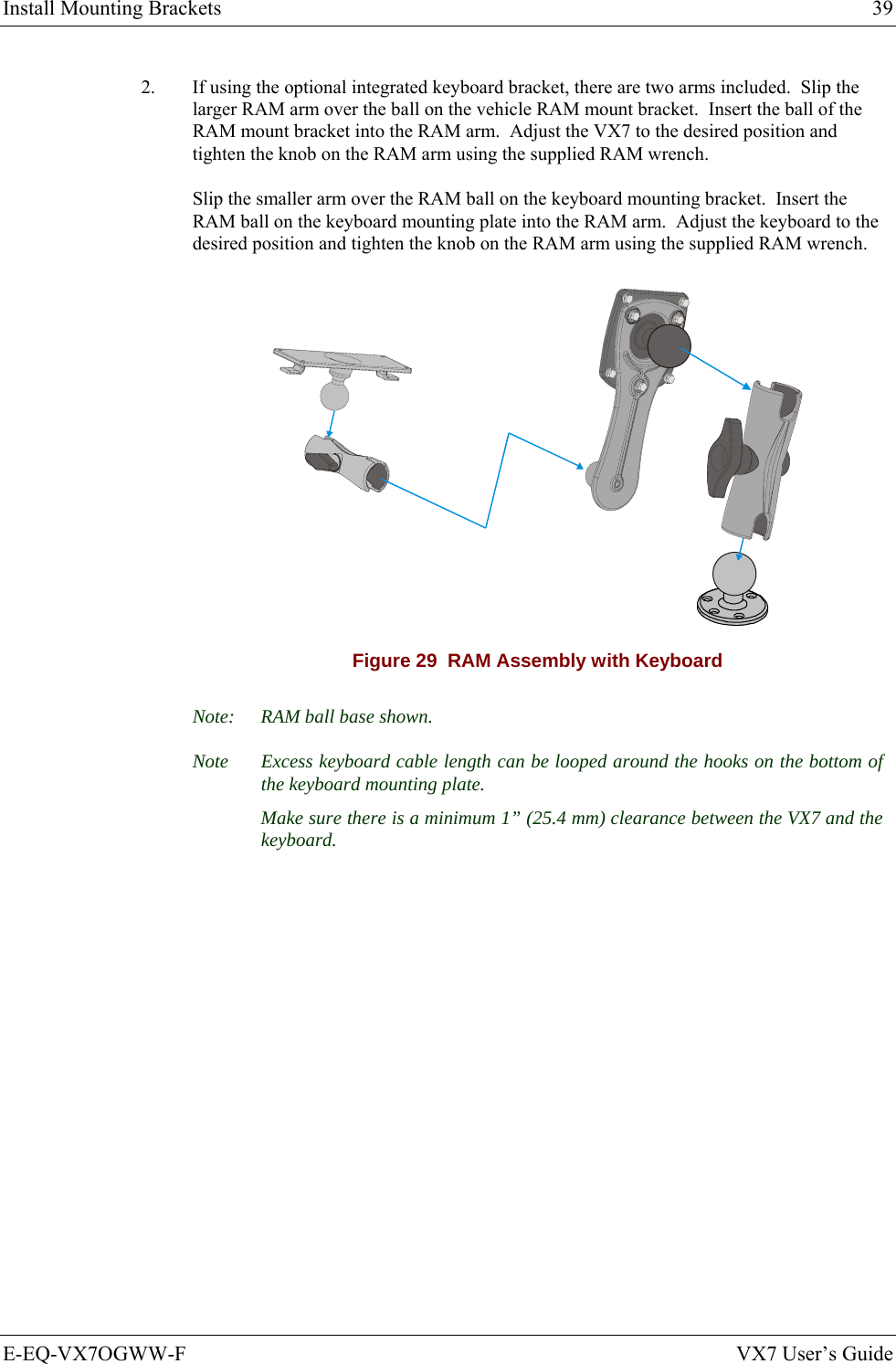 Install Mounting Brackets  39 E-EQ-VX7OGWW-F  VX7 User’s Guide 2.  If using the optional integrated keyboard bracket, there are two arms included.  Slip the larger RAM arm over the ball on the vehicle RAM mount bracket.  Insert the ball of the RAM mount bracket into the RAM arm.  Adjust the VX7 to the desired position and tighten the knob on the RAM arm using the supplied RAM wrench. Slip the smaller arm over the RAM ball on the keyboard mounting bracket.  Insert the RAM ball on the keyboard mounting plate into the RAM arm.  Adjust the keyboard to the desired position and tighten the knob on the RAM arm using the supplied RAM wrench.  Figure 29  RAM Assembly with Keyboard Note:  RAM ball base shown. Note  Excess keyboard cable length can be looped around the hooks on the bottom of the keyboard mounting plate.   Make sure there is a minimum 1” (25.4 mm) clearance between the VX7 and the keyboard. 