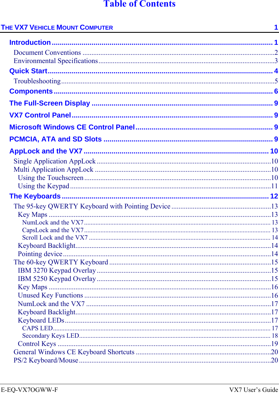  E-EQ-VX7OGWW-F  VX7 User’s Guide  Table of Contents THE VX7 VEHICLE MOUNT COMPUTER  1 Introduction............................................................................................................... 1 Document Conventions ............................................................................................................2 Environmental Specifications...................................................................................................3 Quick Start................................................................................................................. 4 Troubleshooting........................................................................................................................5 Components.............................................................................................................. 6 The Full-Screen Display ........................................................................................... 9 VX7 Control Panel..................................................................................................... 9 Microsoft Windows CE Control Panel..................................................................... 9 PCMCIA, ATA and SD Slots ..................................................................................... 9 AppLock and the VX7............................................................................................. 10 Single Application AppLock ..................................................................................................10 Multi Application AppLock ...................................................................................................10 Using the Touchscreen .........................................................................................................10 Using the Keypad .................................................................................................................11 The Keyboards........................................................................................................ 12 The 95-key QWERTY Keyboard with Pointing Device ........................................................13 Key Maps .............................................................................................................................13 NumLock and the VX7.................................................................................................................. 13 CapsLock and the VX7.................................................................................................................. 13 Scroll Lock and the VX7 ............................................................................................................... 14 Keyboard Backlight..............................................................................................................14 Pointing device.....................................................................................................................14 The 60-key QWERTY Keyboard ...........................................................................................15 IBM 3270 Keypad Overlay ..................................................................................................15 IBM 5250 Keypad Overlay ..................................................................................................15 Key Maps .............................................................................................................................16 Unused Key Functions .........................................................................................................16 NumLock and the VX7 ........................................................................................................17 Keyboard Backlight..............................................................................................................17 Keyboard LEDs....................................................................................................................17 CAPS LED..................................................................................................................................... 17 Secondary Keys LED..................................................................................................................... 18 Control Keys ........................................................................................................................19 General Windows CE Keyboard Shortcuts ............................................................................20 PS/2 Keyboard/Mouse............................................................................................................20 