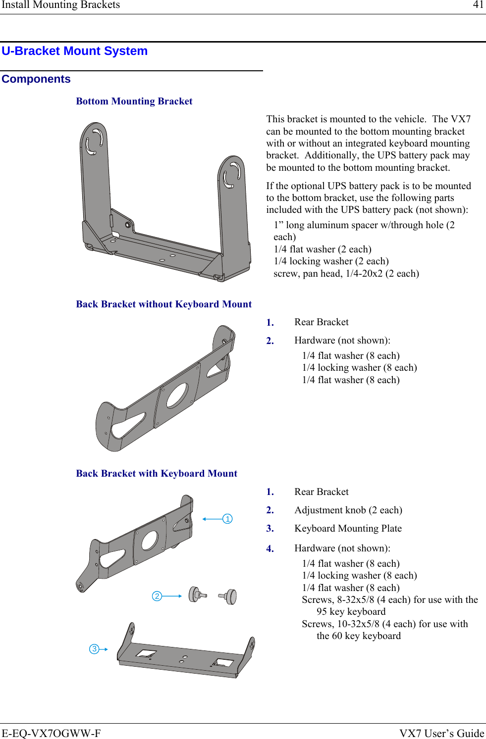 Install Mounting Brackets  41 E-EQ-VX7OGWW-F  VX7 User’s Guide U-Bracket Mount System Components Bottom Mounting Bracket   This bracket is mounted to the vehicle.  The VX7 can be mounted to the bottom mounting bracket with or without an integrated keyboard mounting bracket.  Additionally, the UPS battery pack may be mounted to the bottom mounting bracket.   If the optional UPS battery pack is to be mounted to the bottom bracket, use the following parts included with the UPS battery pack (not shown): 1” long aluminum spacer w/through hole (2 each) 1/4 flat washer (2 each) 1/4 locking washer (2 each) screw, pan head, 1/4-20x2 (2 each) Back Bracket without Keyboard Mount 1.  Rear Bracket   2.  Hardware (not shown): 1/4 flat washer (8 each) 1/4 locking washer (8 each) 1/4 flat washer (8 each) Back Bracket with Keyboard Mount 1.  Rear Bracket  2.  Adjustment knob (2 each) 3.  Keyboard Mounting Plate 123 4.  Hardware (not shown): 1/4 flat washer (8 each) 1/4 locking washer (8 each) 1/4 flat washer (8 each) Screws, 8-32x5/8 (4 each) for use with the 95 key keyboard Screws, 10-32x5/8 (4 each) for use with the 60 key keyboard 