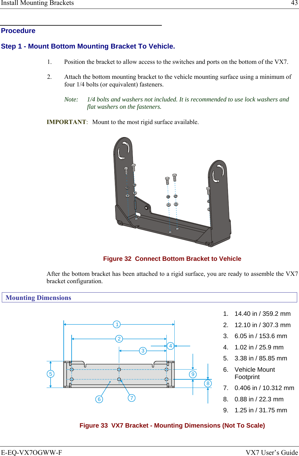 Install Mounting Brackets  43 E-EQ-VX7OGWW-F  VX7 User’s Guide Procedure Step 1 - Mount Bottom Mounting Bracket To Vehicle. 1.  Position the bracket to allow access to the switches and ports on the bottom of the VX7. 2.  Attach the bottom mounting bracket to the vehicle mounting surface using a minimum of four 1/4 bolts (or equivalent) fasteners. Note:  1/4 bolts and washers not included. It is recommended to use lock washers and flat washers on the fasteners. IMPORTANT:  Mount to the most rigid surface available.   Figure 32  Connect Bottom Bracket to Vehicle After the bottom bracket has been attached to a rigid surface, you are ready to assemble the VX7 bracket configuration. Mounting Dimensions 3124567891.  14.40 in / 359.2 mm 2.  12.10 in / 307.3 mm 3.  6.05 in / 153.6 mm 4.  1.02 in / 25.9 mm 5.  3.38 in / 85.85 mm 6. Vehicle Mount Footprint 7.  0.406 in / 10.312 mm 8.  0.88 in / 22.3 mm 9.  1.25 in / 31.75 mm Figure 33  VX7 Bracket - Mounting Dimensions (Not To Scale) 