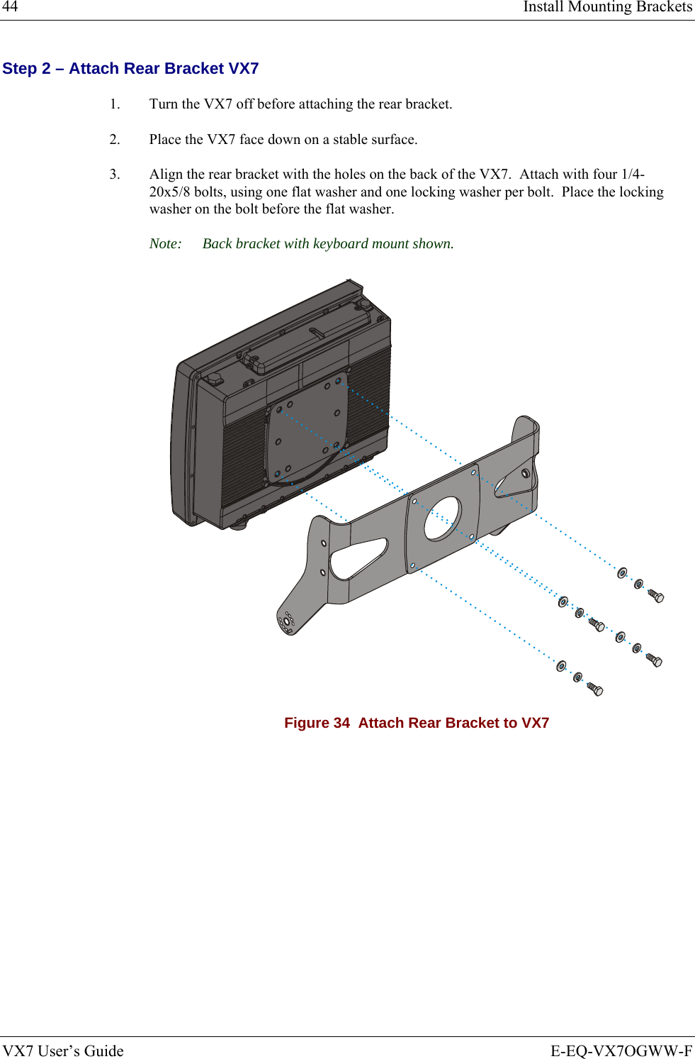44  Install Mounting Brackets VX7 User’s Guide  E-EQ-VX7OGWW-F Step 2 – Attach Rear Bracket VX7 1.  Turn the VX7 off before attaching the rear bracket. 2.  Place the VX7 face down on a stable surface. 3.  Align the rear bracket with the holes on the back of the VX7.  Attach with four 1/4-20x5/8 bolts, using one flat washer and one locking washer per bolt.  Place the locking washer on the bolt before the flat washer.   Note:  Back bracket with keyboard mount shown.  Figure 34  Attach Rear Bracket to VX7 