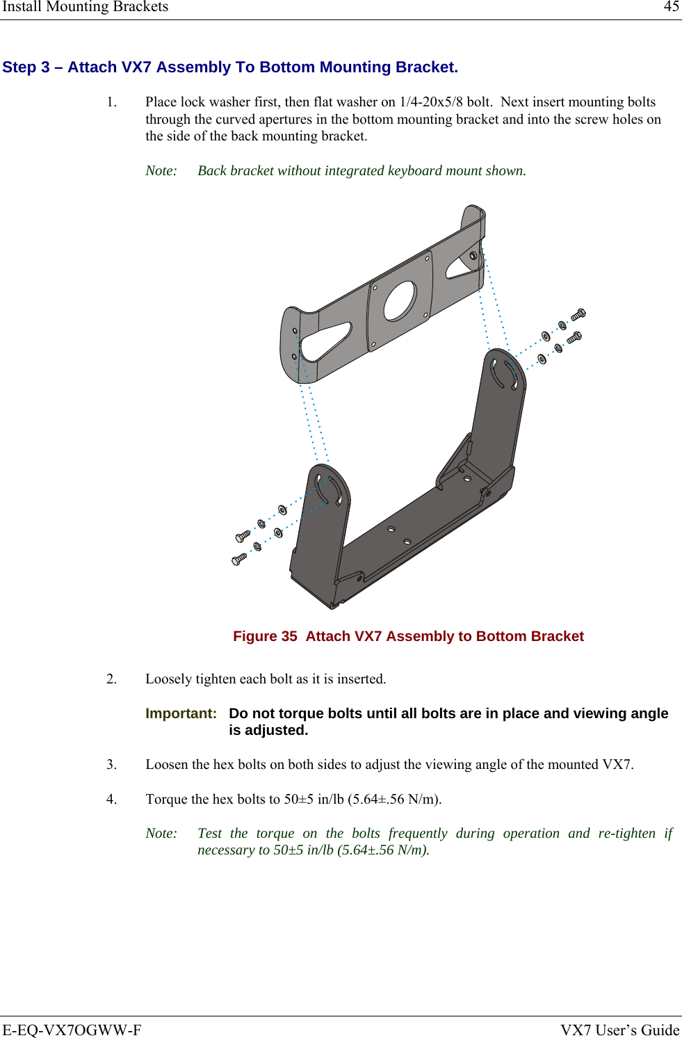 Install Mounting Brackets  45 E-EQ-VX7OGWW-F  VX7 User’s Guide Step 3 – Attach VX7 Assembly To Bottom Mounting Bracket. 1.  Place lock washer first, then flat washer on 1/4-20x5/8 bolt.  Next insert mounting bolts through the curved apertures in the bottom mounting bracket and into the screw holes on the side of the back mounting bracket. Note:  Back bracket without integrated keyboard mount shown.  Figure 35  Attach VX7 Assembly to Bottom Bracket 2.  Loosely tighten each bolt as it is inserted.  Important:   Do not torque bolts until all bolts are in place and viewing angle is adjusted. 3.  Loosen the hex bolts on both sides to adjust the viewing angle of the mounted VX7. 4.  Torque the hex bolts to 50±5 in/lb (5.64±.56 N/m).  Note:  Test the torque on the bolts frequently during operation and re-tighten if necessary to 50±5 in/lb (5.64±.56 N/m).  