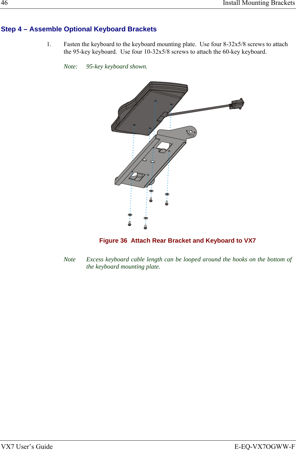 46  Install Mounting Brackets VX7 User’s Guide  E-EQ-VX7OGWW-F Step 4 – Assemble Optional Keyboard Brackets  1.  Fasten the keyboard to the keyboard mounting plate.  Use four 8-32x5/8 screws to attach the 95-key keyboard.  Use four 10-32x5/8 screws to attach the 60-key keyboard. Note:  95-key keyboard shown.  Figure 36  Attach Rear Bracket and Keyboard to VX7 Note  Excess keyboard cable length can be looped around the hooks on the bottom of the keyboard mounting plate. 