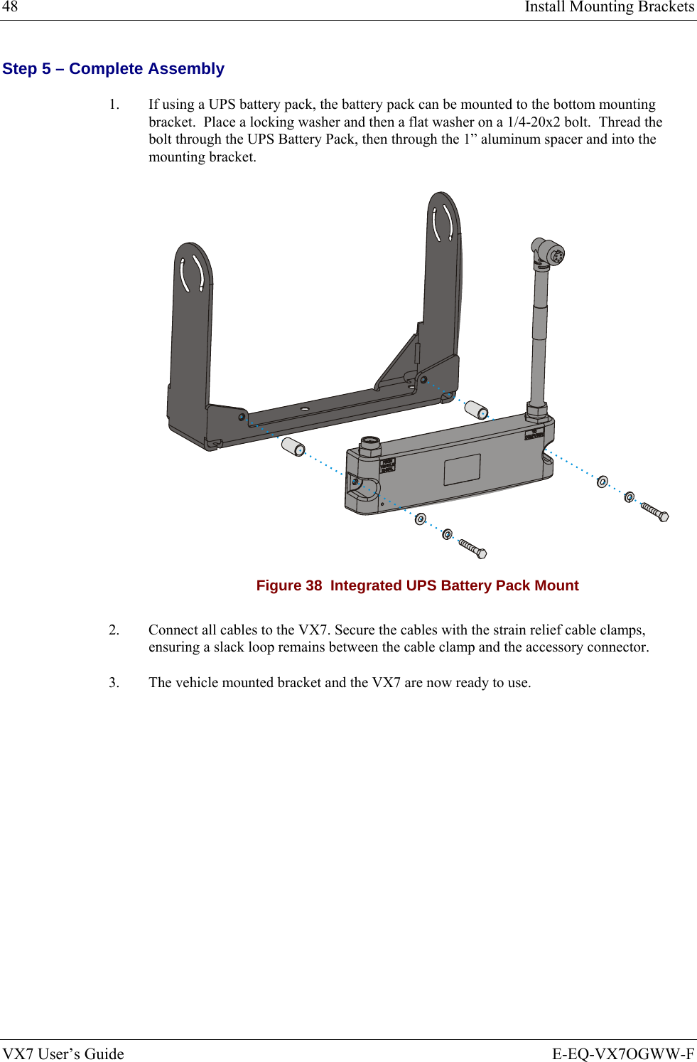 48  Install Mounting Brackets VX7 User’s Guide  E-EQ-VX7OGWW-F Step 5 – Complete Assembly 1.  If using a UPS battery pack, the battery pack can be mounted to the bottom mounting bracket.  Place a locking washer and then a flat washer on a 1/4-20x2 bolt.  Thread the bolt through the UPS Battery Pack, then through the 1” aluminum spacer and into the mounting bracket.  Figure 38  Integrated UPS Battery Pack Mount 2.  Connect all cables to the VX7. Secure the cables with the strain relief cable clamps, ensuring a slack loop remains between the cable clamp and the accessory connector. 3.  The vehicle mounted bracket and the VX7 are now ready to use. 