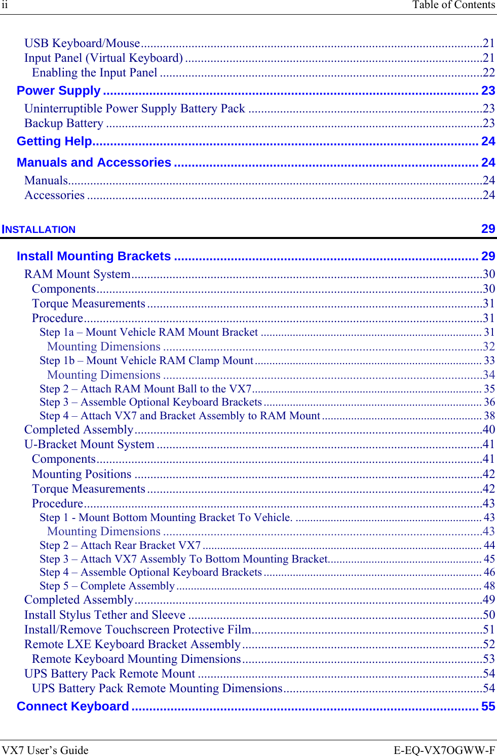 ii  Table of Contents VX7 User’s Guide  E-EQ-VX7OGWW-F USB Keyboard/Mouse............................................................................................................21 Input Panel (Virtual Keyboard) ..............................................................................................21 Enabling the Input Panel ......................................................................................................22 Power Supply .......................................................................................................... 23 Uninterruptible Power Supply Battery Pack ..........................................................................23 Backup Battery .......................................................................................................................23 Getting Help............................................................................................................. 24 Manuals and Accessories ...................................................................................... 24 Manuals...................................................................................................................................24 Accessories .............................................................................................................................24 INSTALLATION 29 Install Mounting Brackets ...................................................................................... 29 RAM Mount System...............................................................................................................30 Components..........................................................................................................................30 Torque Measurements ..........................................................................................................31 Procedure..............................................................................................................................31 Step 1a – Mount Vehicle RAM Mount Bracket ............................................................................ 31 Mounting Dimensions .....................................................................................................32 Step 1b – Mount Vehicle RAM Clamp Mount.............................................................................. 33 Mounting Dimensions .....................................................................................................34 Step 2 – Attach RAM Mount Ball to the VX7............................................................................... 35 Step 3 – Assemble Optional Keyboard Brackets ........................................................................... 36 Step 4 – Attach VX7 and Bracket Assembly to RAM Mount ....................................................... 38 Completed Assembly..............................................................................................................40 U-Bracket Mount System .......................................................................................................41 Components..........................................................................................................................41 Mounting Positions ..............................................................................................................42 Torque Measurements ..........................................................................................................42 Procedure..............................................................................................................................43 Step 1 - Mount Bottom Mounting Bracket To Vehicle. ................................................................ 43 Mounting Dimensions .....................................................................................................43 Step 2 – Attach Rear Bracket VX7 ................................................................................................44 Step 3 – Attach VX7 Assembly To Bottom Mounting Bracket..................................................... 45 Step 4 – Assemble Optional Keyboard Brackets ........................................................................... 46 Step 5 – Complete Assembly......................................................................................................... 48 Completed Assembly..............................................................................................................49 Install Stylus Tether and Sleeve .............................................................................................50 Install/Remove Touchscreen Protective Film.........................................................................51 Remote LXE Keyboard Bracket Assembly............................................................................52 Remote Keyboard Mounting Dimensions............................................................................53 UPS Battery Pack Remote Mount ..........................................................................................54 UPS Battery Pack Remote Mounting Dimensions...............................................................54 Connect Keyboard.................................................................................................. 55 