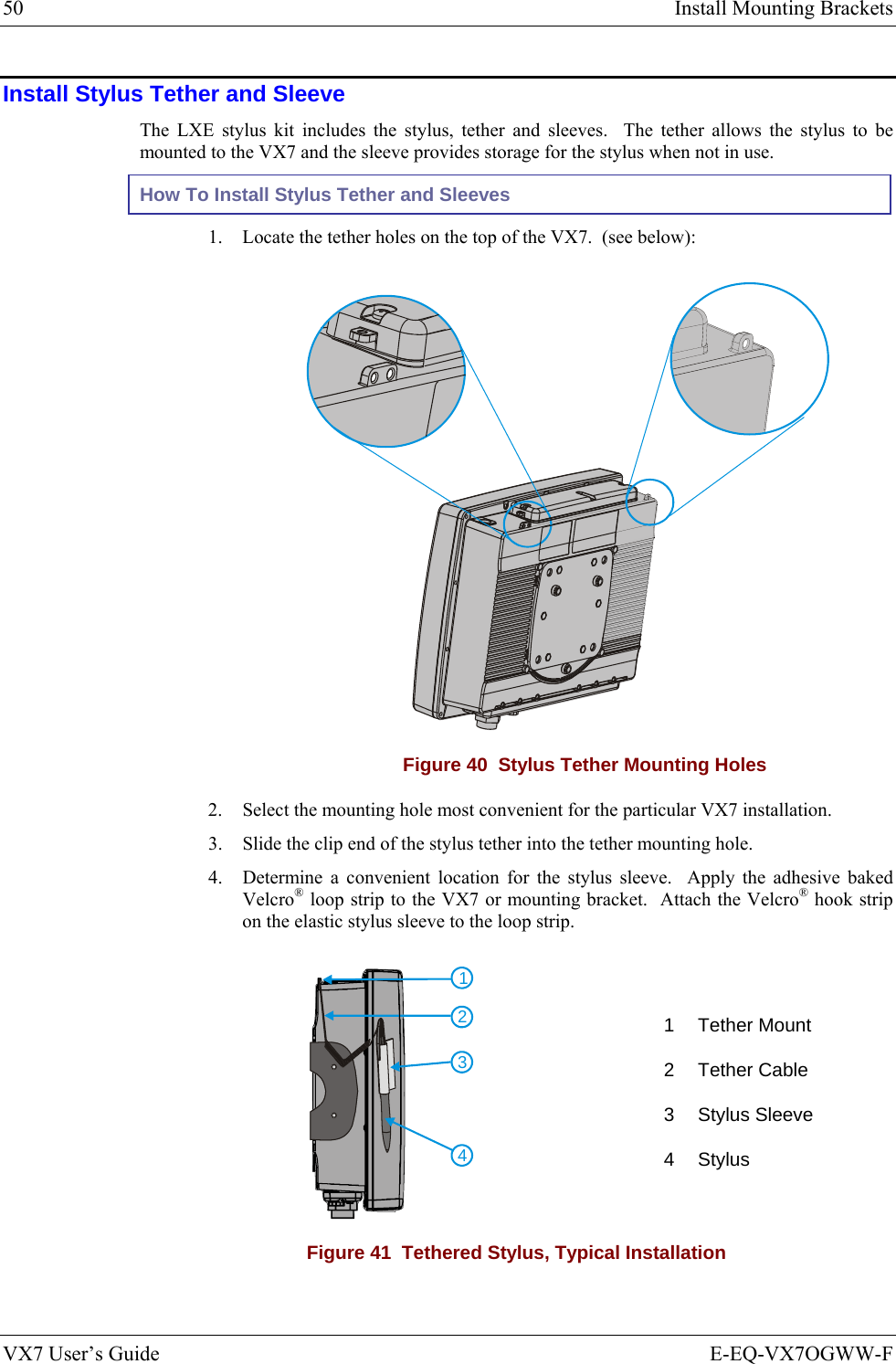 50  Install Mounting Brackets VX7 User’s Guide  E-EQ-VX7OGWW-F Install Stylus Tether and Sleeve The LXE stylus kit includes the stylus, tether and sleeves.  The tether allows the stylus to be mounted to the VX7 and the sleeve provides storage for the stylus when not in use. How To Install Stylus Tether and Sleeves 1. Locate the tether holes on the top of the VX7.  (see below):    Figure 40  Stylus Tether Mounting Holes 2. Select the mounting hole most convenient for the particular VX7 installation. 3. Slide the clip end of the stylus tether into the tether mounting hole. 4. Determine a convenient location for the stylus sleeve.  Apply the adhesive baked Velcro® loop strip to the VX7 or mounting bracket.  Attach the Velcro® hook strip on the elastic stylus sleeve to the loop strip. 4321 1 Tether Mount 2 Tether Cable 3 Stylus Sleeve 4 Stylus Figure 41  Tethered Stylus, Typical Installation 