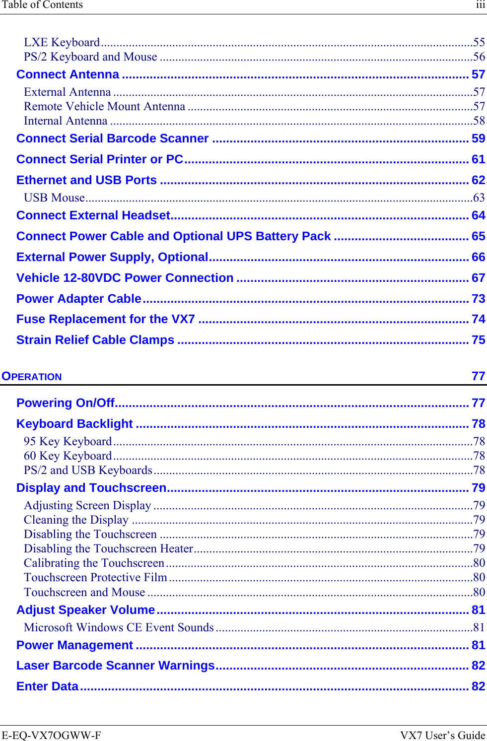 Table of Contents    iii E-EQ-VX7OGWW-F  VX7 User’s Guide LXE Keyboard........................................................................................................................55 PS/2 Keyboard and Mouse .....................................................................................................56 Connect Antenna .................................................................................................... 57 External Antenna ....................................................................................................................57 Remote Vehicle Mount Antenna ............................................................................................57 Internal Antenna .....................................................................................................................58 Connect Serial Barcode Scanner .......................................................................... 59 Connect Serial Printer or PC.................................................................................. 61 Ethernet and USB Ports ......................................................................................... 62 USB Mouse.............................................................................................................................63 Connect External Headset...................................................................................... 64 Connect Power Cable and Optional UPS Battery Pack ....................................... 65 External Power Supply, Optional........................................................................... 66 Vehicle 12-80VDC Power Connection ................................................................... 67 Power Adapter Cable.............................................................................................. 73 Fuse Replacement for the VX7 .............................................................................. 74 Strain Relief Cable Clamps .................................................................................... 75 OPERATION 77 Powering On/Off...................................................................................................... 77 Keyboard Backlight ................................................................................................ 78 95 Key Keyboard....................................................................................................................78 60 Key Keyboard....................................................................................................................78 PS/2 and USB Keyboards.......................................................................................................78 Display and Touchscreen....................................................................................... 79 Adjusting Screen Display .......................................................................................................79 Cleaning the Display ..............................................................................................................79 Disabling the Touchscreen .....................................................................................................79 Disabling the Touchscreen Heater..........................................................................................79 Calibrating the Touchscreen...................................................................................................80 Touchscreen Protective Film ..................................................................................................80 Touchscreen and Mouse .........................................................................................................80 Adjust Speaker Volume.......................................................................................... 81 Microsoft Windows CE Event Sounds...................................................................................81 Power Management ................................................................................................ 81 Laser Barcode Scanner Warnings......................................................................... 82 Enter Data................................................................................................................ 82 