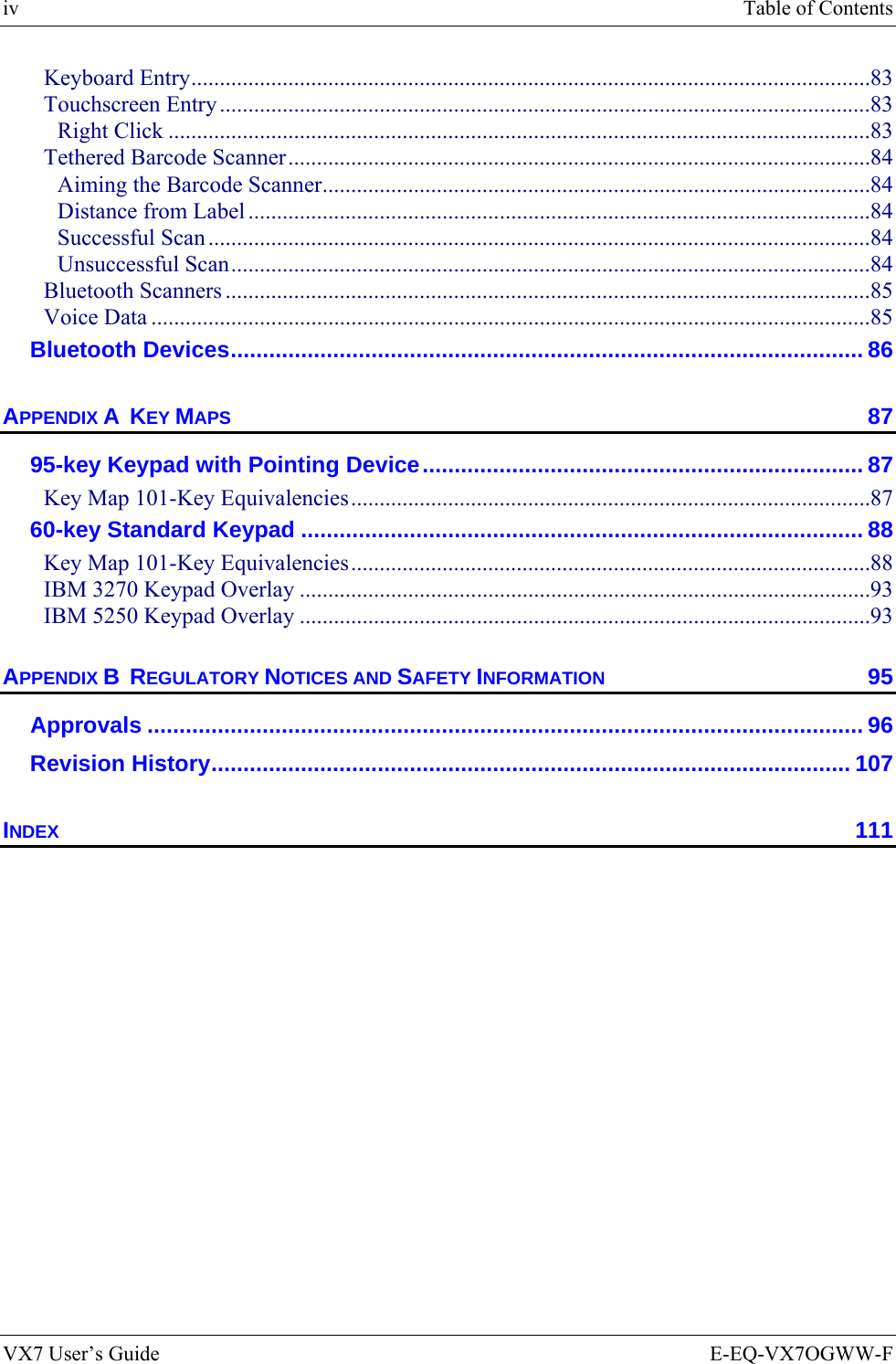 iv  Table of Contents VX7 User’s Guide  E-EQ-VX7OGWW-F Keyboard Entry.......................................................................................................................83 Touchscreen Entry..................................................................................................................83 Right Click ...........................................................................................................................83 Tethered Barcode Scanner......................................................................................................84 Aiming the Barcode Scanner................................................................................................84 Distance from Label .............................................................................................................84 Successful Scan ....................................................................................................................84 Unsuccessful Scan................................................................................................................84 Bluetooth Scanners .................................................................................................................85 Voice Data ..............................................................................................................................85 Bluetooth Devices................................................................................................... 86 APPENDIX A  KEY MAPS 87 95-key Keypad with Pointing Device..................................................................... 87 Key Map 101-Key Equivalencies...........................................................................................87 60-key Standard Keypad ........................................................................................ 88 Key Map 101-Key Equivalencies...........................................................................................88 IBM 3270 Keypad Overlay ....................................................................................................93 IBM 5250 Keypad Overlay ....................................................................................................93 APPENDIX B  REGULATORY NOTICES AND SAFETY INFORMATION 95 Approvals ................................................................................................................ 96 Revision History.................................................................................................... 107 INDEX 111  